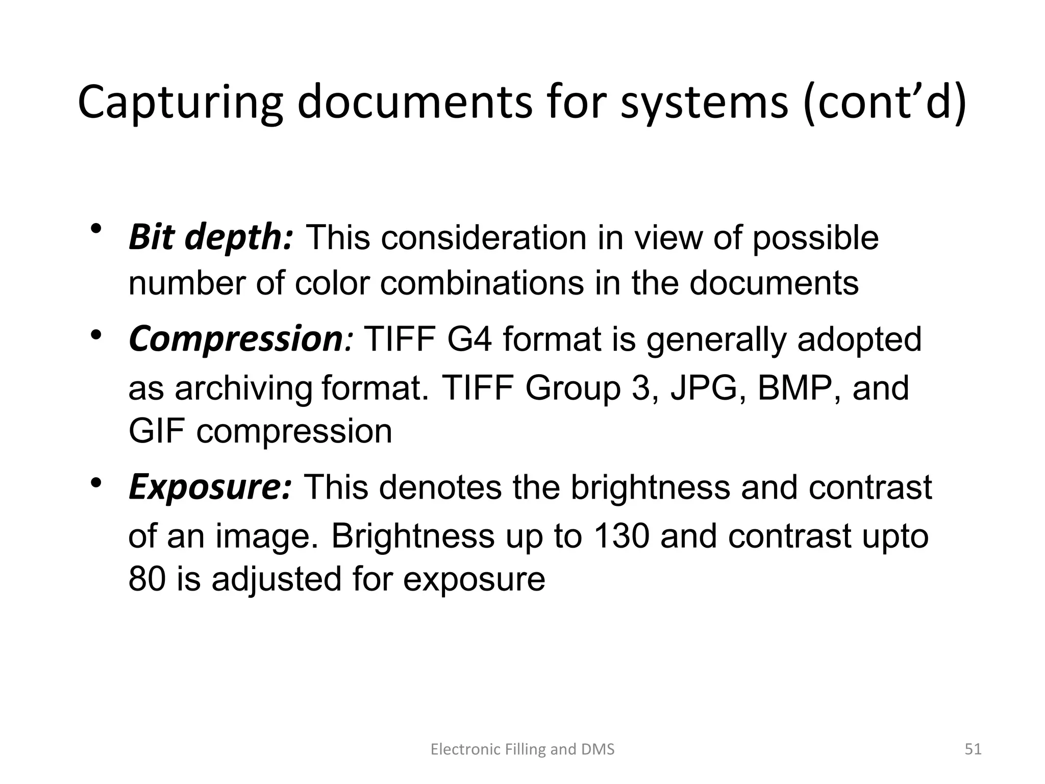 Capturing	
  documents	
  for	
  systems	
  (cont’d)	
  
•  Bit	
  depth:	
  This consideration in view of possible
number of color combinations in the documents
•  Compression:	
  TIFF G4 format is generally adopted
as archiving	
  format. TIFF Group 3, JPG, BMP, and
GIF compression
•  Exposure: This denotes the brightness and contrast
of an image. Brightness up to 130 and contrast upto
80 is adjusted for exposure
51	
  Electronic	
  Filling	
  and	
  DMS	
  
 