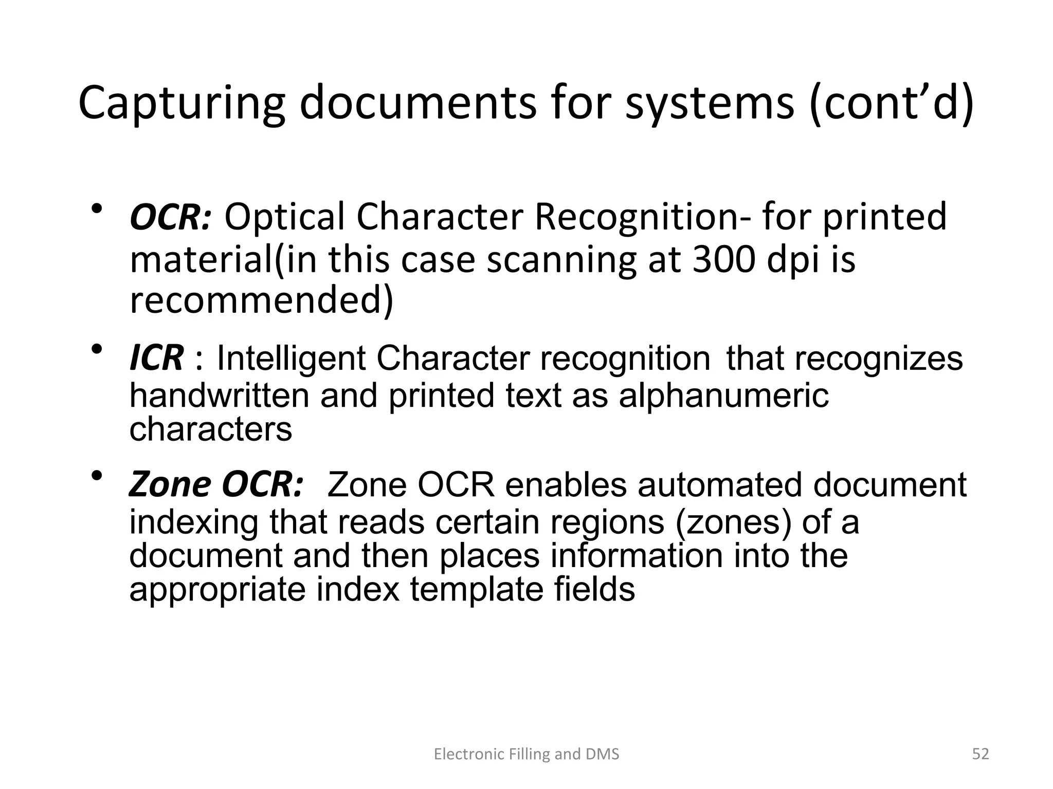 Capturing	
  documents	
  for	
  systems	
  (cont’d)	
  
•  OCR:	
  Op9cal	
  Character	
  Recogni9on-­‐	
  for	
  printed	
  
material(in	
  this	
  case	
  scanning	
  at	
  300	
  dpi	
  is	
  
recommended)	
  
•  ICR	
  :	
  Intelligent Character recognition that recognizes
handwritten and printed text as alphanumeric
characters
•  Zone	
  OCR:	
  	
  Zone OCR enables automated document
indexing that reads certain regions (zones) of a
document and then places information into the
appropriate index template fields
52	
  Electronic	
  Filling	
  and	
  DMS	
  
 