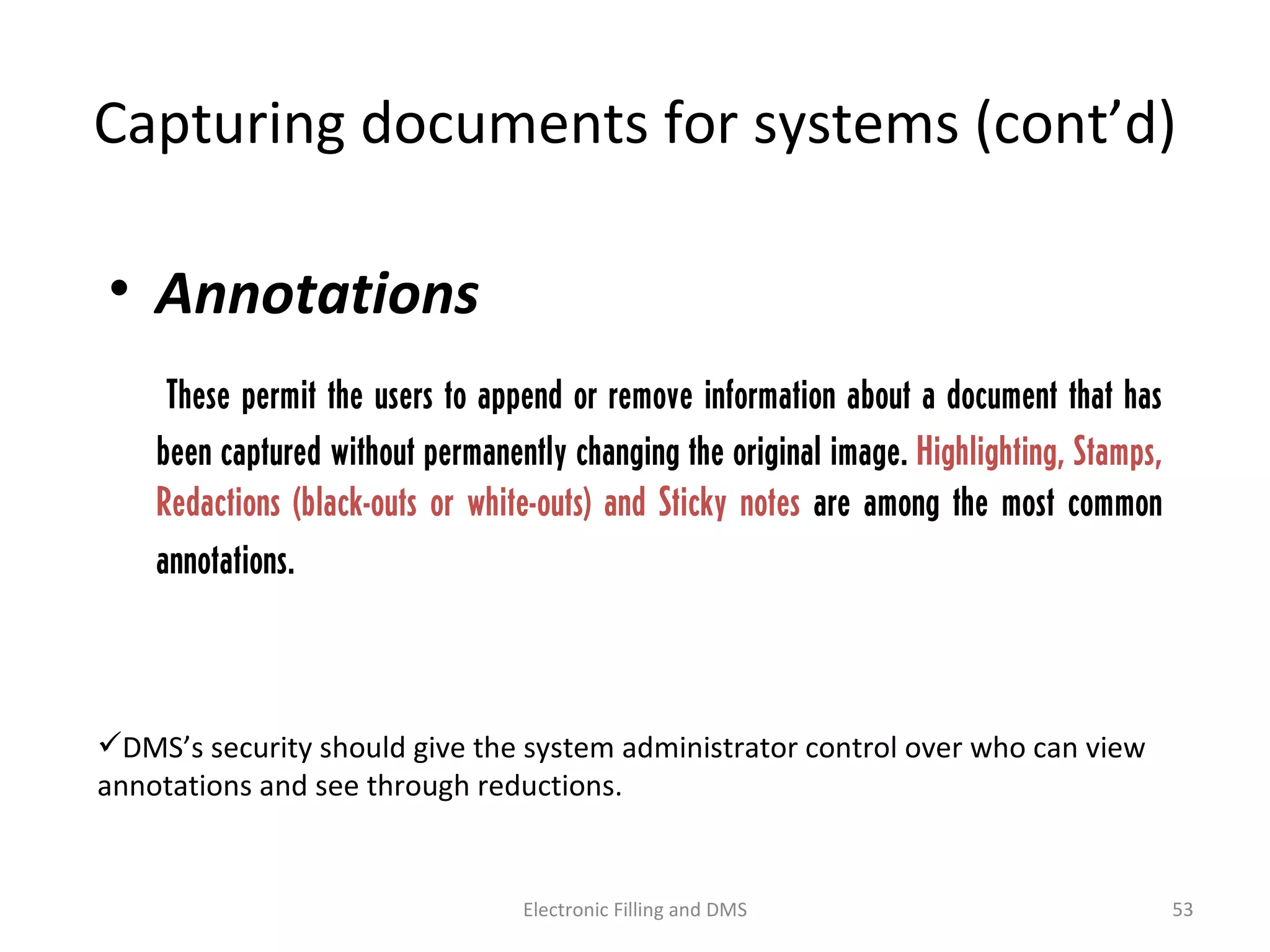 Capturing	
  documents	
  for	
  systems	
  (cont’d)	
  
• Annota-ons	
  
	
   	
   	
   These permit the users to append or remove
information about a document that has been captured
without permanently changing the original image.
Highlighting, Stamps, Redactions (black-outs or
white-outs) and Sticky notes are among the most
common annotations.
 DMS’s	
  security	
  should	
  give	
  the	
  system	
  administrator	
  control	
  over	
  who	
  can	
  view	
  
annota9ons	
  and	
  see	
  through	
  reduc9ons.	
  
53	
  Electronic	
  Filling	
  and	
  DMS	
  
 