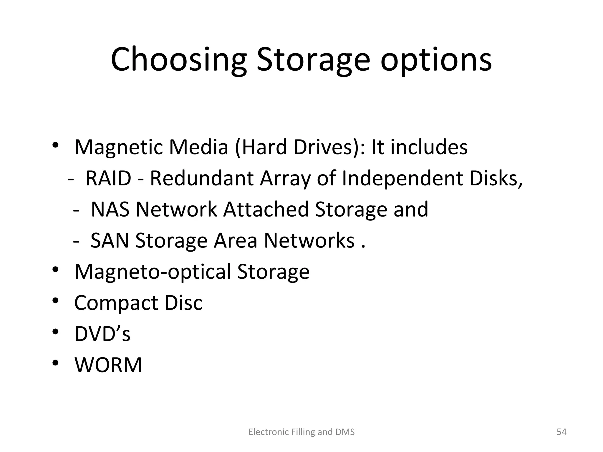 Choosing	
  Storage	
  op9ons	
  
•  Magne9c	
  Media	
  (Hard	
  Drives):	
  It	
  includes	
  	
  
	
  	
  	
  -­‐	
  	
  RAID	
  -­‐	
  Redundant	
  Array	
  of	
  Independent	
  Disks,	
  
	
  	
  	
  	
  -­‐	
  	
  NAS	
  Network	
  Ajached	
  Storage	
  and	
  	
  
	
  	
  	
  	
  -­‐	
  	
  SAN	
  Storage	
  Area	
  Networks	
  .	
  	
  
•  Magneto-­‐op9cal	
  Storage	
  	
  
•  Compact	
  Disc	
  	
  
•  DVD’s	
  	
  
•  WORM	
  	
  	
  
54	
  Electronic	
  Filling	
  and	
  DMS	
  
 