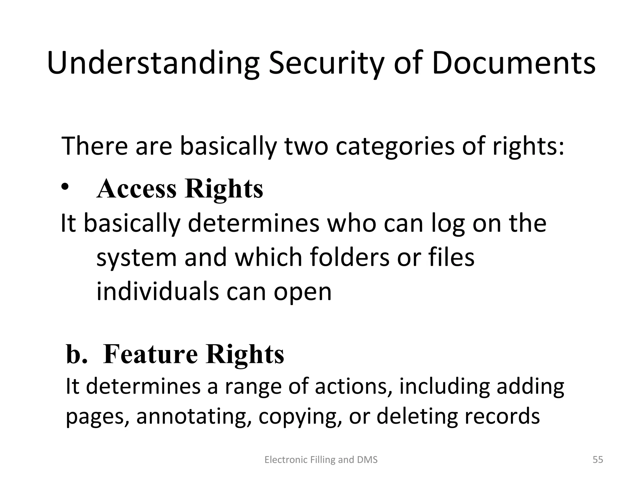 Understanding	
  Security	
  of	
  Documents	
  
There	
  are	
  basically	
  two	
  categories	
  of	
  rights:	
  
a.  Access Rights	
  	
  
It	
  basically	
  determines	
  who	
  can	
  log	
  on	
  the	
  
system	
  and	
  which	
  folders	
  or	
  ﬁles	
  
individuals	
  can	
  open	
  
b. Feature Rights	
  
It	
  determines	
  a	
  range	
  of	
  ac9ons,	
  including	
  adding	
  
pages,	
  annota9ng,	
  copying,	
  or	
  dele9ng	
  records	
  
55	
  Electronic	
  Filling	
  and	
  DMS	
  
 