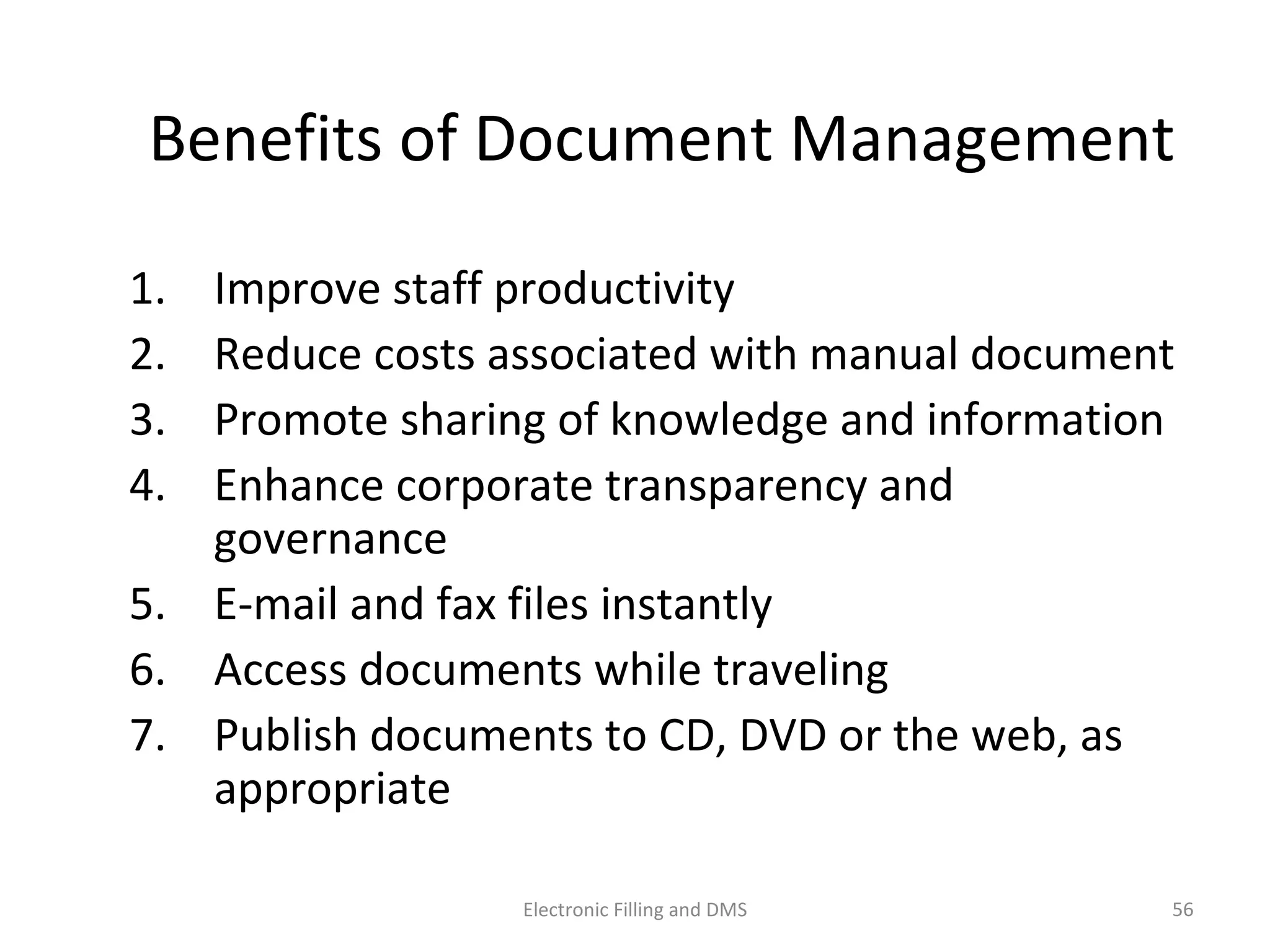 Beneﬁts	
  of	
  Document	
  Management	
  
1.  Improve	
  staﬀ	
  produc9vity	
  
2.  Reduce	
  costs	
  associated	
  with	
  manual	
  document	
  
3.  Promote	
  sharing	
  of	
  knowledge	
  and	
  informa9on	
  
4.  Enhance	
  corporate	
  transparency	
  and	
  
governance	
  
5.  E-­‐mail	
  and	
  fax	
  ﬁles	
  instantly	
  
6.  Access	
  documents	
  while	
  traveling	
  
7.  Publish	
  documents	
  to	
  CD,	
  DVD	
  or	
  the	
  web,	
  as	
  
appropriate	
  	
  
56	
  Electronic	
  Filling	
  and	
  DMS	
  
 