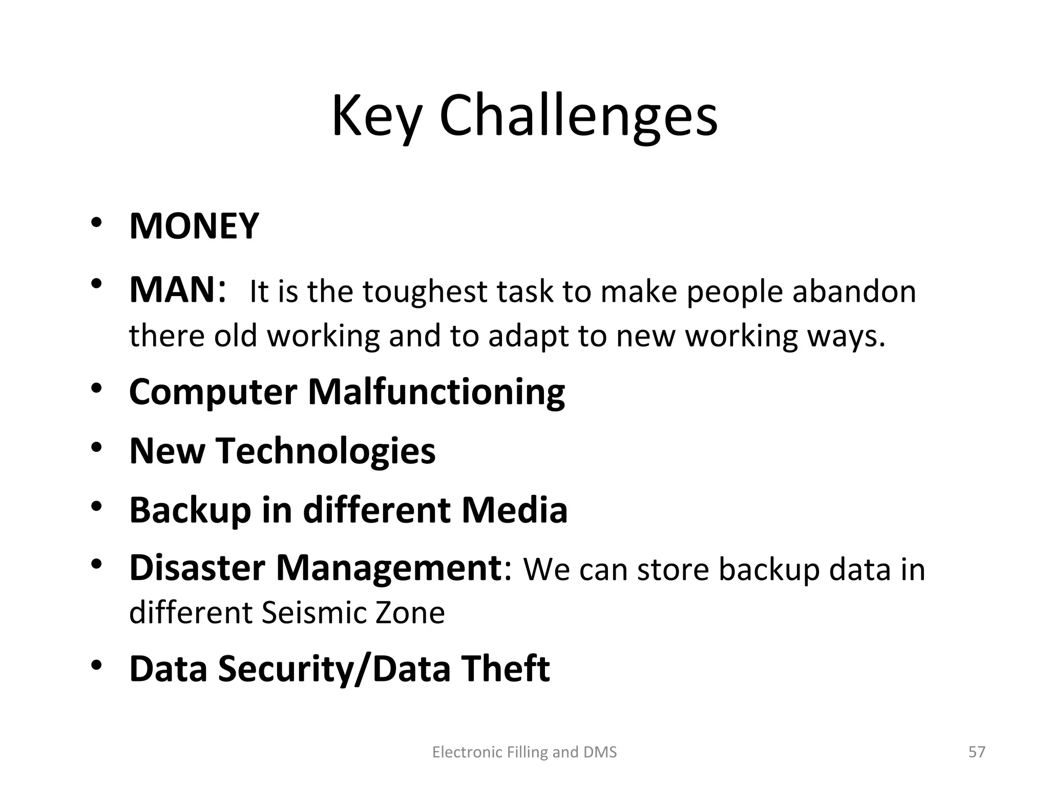 Key	
  Challenges	
  
•  MONEY	
  	
  
•  MAN:	
  	
  It	
  is	
  the	
  toughest	
  task	
  to	
  make	
  people	
  abandon	
  
there	
  old	
  working	
  and	
  to	
  adapt	
  to	
  new	
  working	
  ways.	
  
•  Computer	
  Malfunc$oning	
  
•  New	
  Technologies	
  
•  Backup	
  in	
  diﬀerent	
  Media	
  
•  Disaster	
  Management:	
  We	
  can	
  store	
  backup	
  data	
  in	
  
diﬀerent	
  Seismic	
  Zone	
  	
  
•  Data	
  Security/Data	
  TheY	
  
57	
  Electronic	
  Filling	
  and	
  DMS	
  
 
