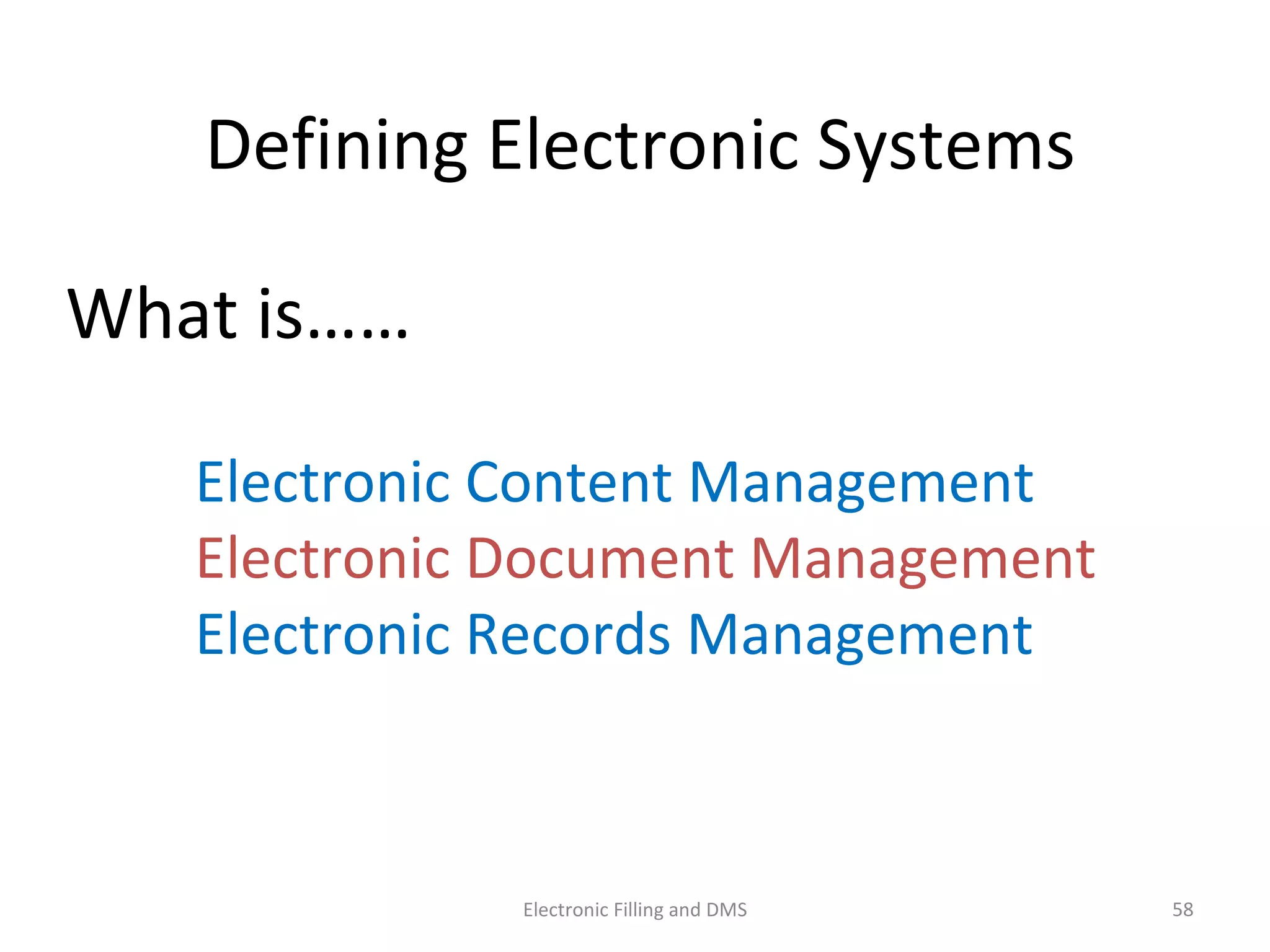 Deﬁning	
  Electronic	
  Systems	
  
What	
  is……	
  
	
  	
  	
  	
  	
  	
  	
  	
  	
  Electronic	
  Content	
  Management	
  	
  	
  	
  	
  
	
  	
  	
  	
  	
  	
  	
  	
  	
  Electronic	
  Document	
  Management	
  
	
  	
  	
  	
  	
  	
  	
  	
  	
  Electronic	
  Records	
  Management	
  
	
   	
   	
   	
  
58	
  Electronic	
  Filling	
  and	
  DMS	
  
 