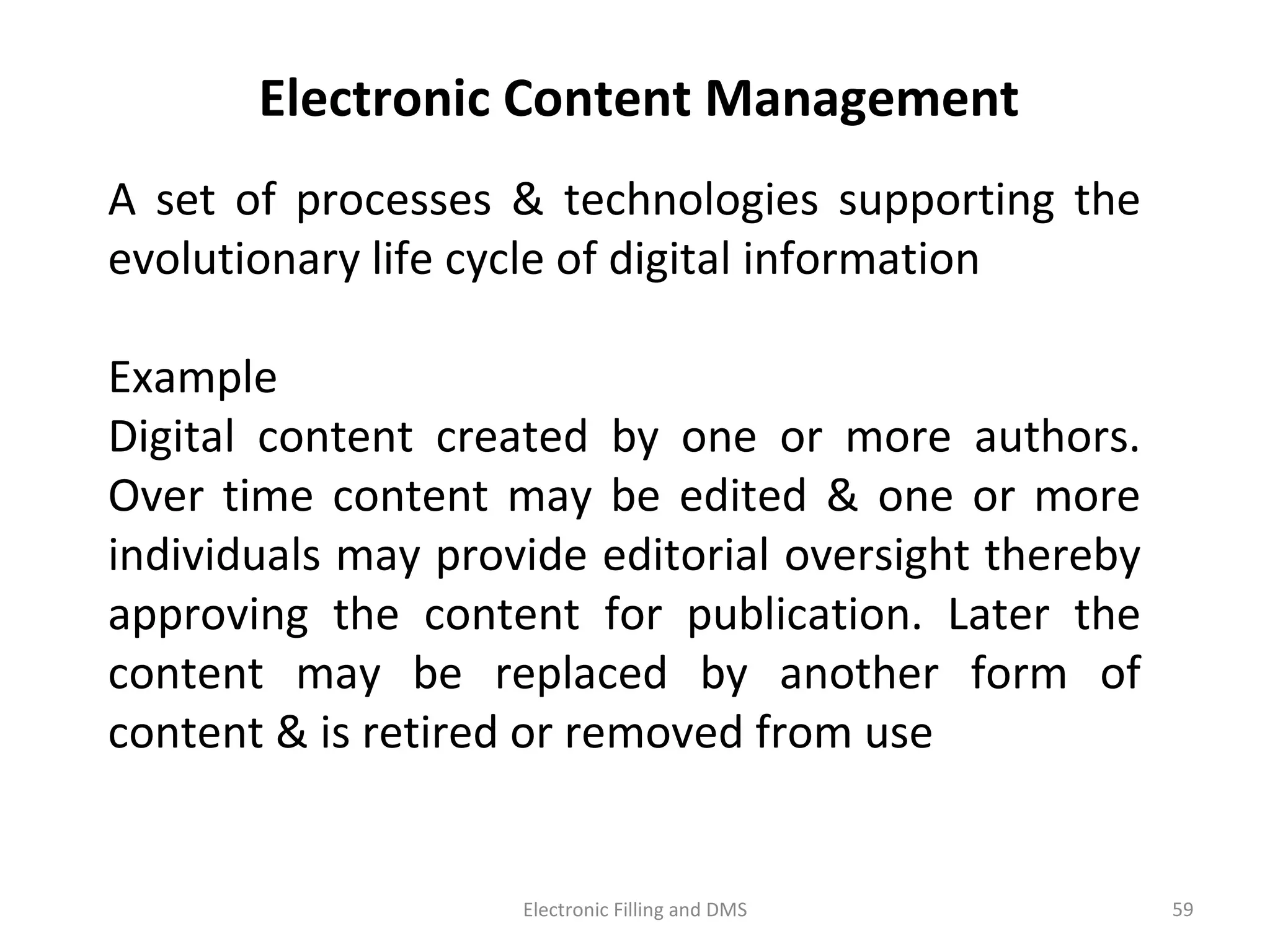 A	
   set	
   of	
   processes	
   &	
   technologies	
   suppor9ng	
   the	
  
evolu9onary	
  life	
  cycle	
  of	
  digital	
  informa9on	
  
Example	
  
Digital	
   content	
   created	
   by	
   one	
   or	
   more	
   authors.	
  
Over	
   9me	
   content	
   may	
   be	
   edited	
   &	
   one	
   or	
   more	
  
individuals	
  may	
  provide	
  editorial	
  oversight	
  thereby	
  
approving	
   the	
   content	
   for	
   publica9on.	
   Later	
   the	
  
content	
   may	
   be	
   replaced	
   by	
   another	
   form	
   of	
  
content	
  &	
  is	
  re9red	
  or	
  removed	
  from	
  use	
  
Electronic	
  Content	
  Management	
  
59	
  Electronic	
  Filling	
  and	
  DMS	
  
 