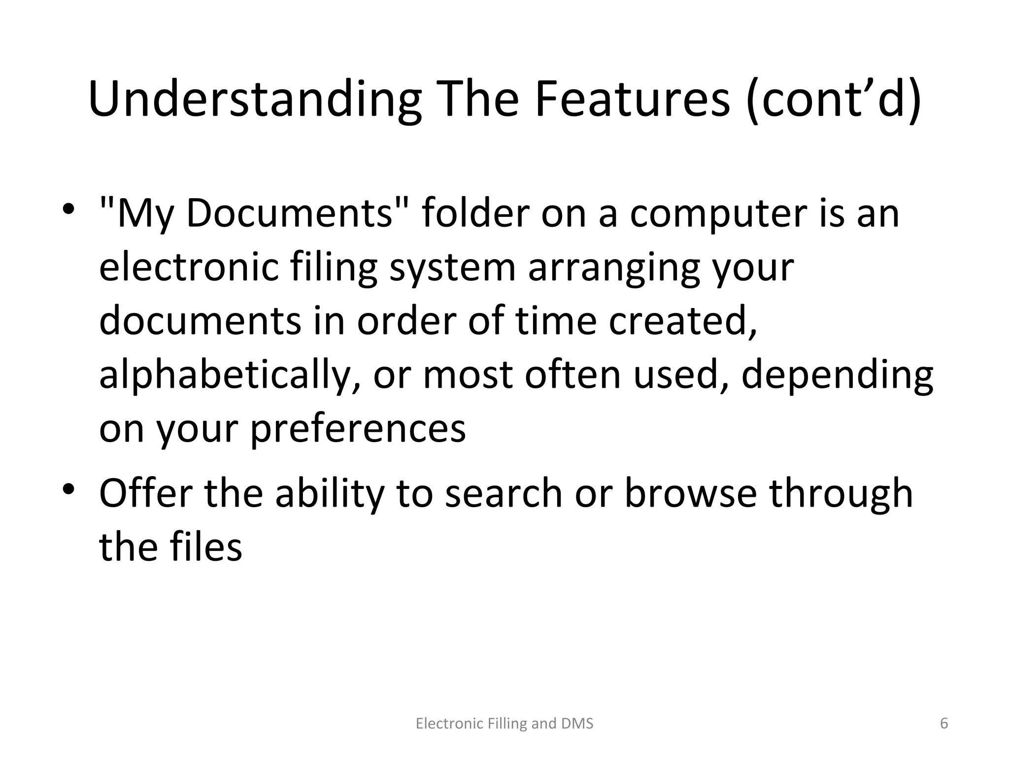 Understanding	
  The	
  Features	
  (cont’d)	
  
•  "My	
  Documents"	
  folder	
  on	
  a	
  computer	
  is	
  an	
  
electronic	
  ﬁling	
  system	
  arranging	
  your	
  
documents	
  in	
  order	
  of	
  9me	
  created,	
  
alphabe9cally,	
  or	
  most	
  o@en	
  used,	
  depending	
  
on	
  your	
  preferences	
  
•  Oﬀer	
  the	
  ability	
  to	
  search	
  or	
  browse	
  through	
  
the	
  ﬁles	
  
6	
  Electronic	
  Filling	
  and	
  DMS	
  
 