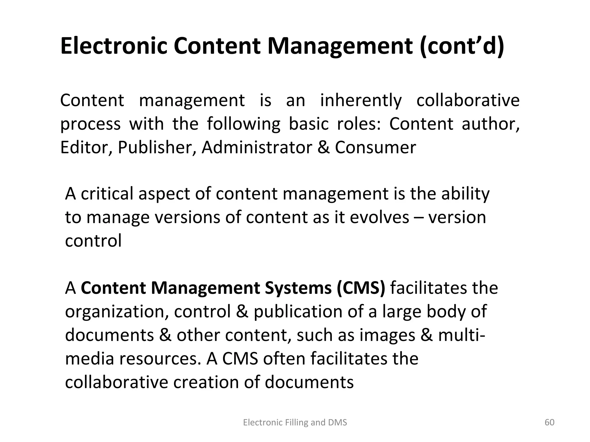 A	
  cri9cal	
  aspect	
  of	
  content	
  management	
  is	
  the	
  ability	
  
to	
  manage	
  versions	
  of	
  content	
  as	
  it	
  evolves	
  –	
  version	
  
control	
  
	
  	
  
A	
  Content	
  Management	
  Systems	
  (CMS)	
  facilitates	
  the	
  
organiza9on,	
  control	
  &	
  publica9on	
  of	
  a	
  large	
  body	
  of	
  
documents	
  &	
  other	
  content,	
  such	
  as	
  images	
  &	
  mul9-­‐
media	
  resources.	
  A	
  CMS	
  o@en	
  facilitates	
  the	
  
collabora9ve	
  crea9on	
  of	
  documents	
  
Content	
   management	
   is	
   an	
   inherently	
   collabora9ve	
  
process	
   with	
   the	
   following	
   basic	
   roles:	
   Content	
   author,	
  
Editor,	
  Publisher,	
  Administrator	
  &	
  Consumer	
  
Electronic	
  Content	
  Management	
  (cont’d)	
  
60	
  Electronic	
  Filling	
  and	
  DMS	
  
 