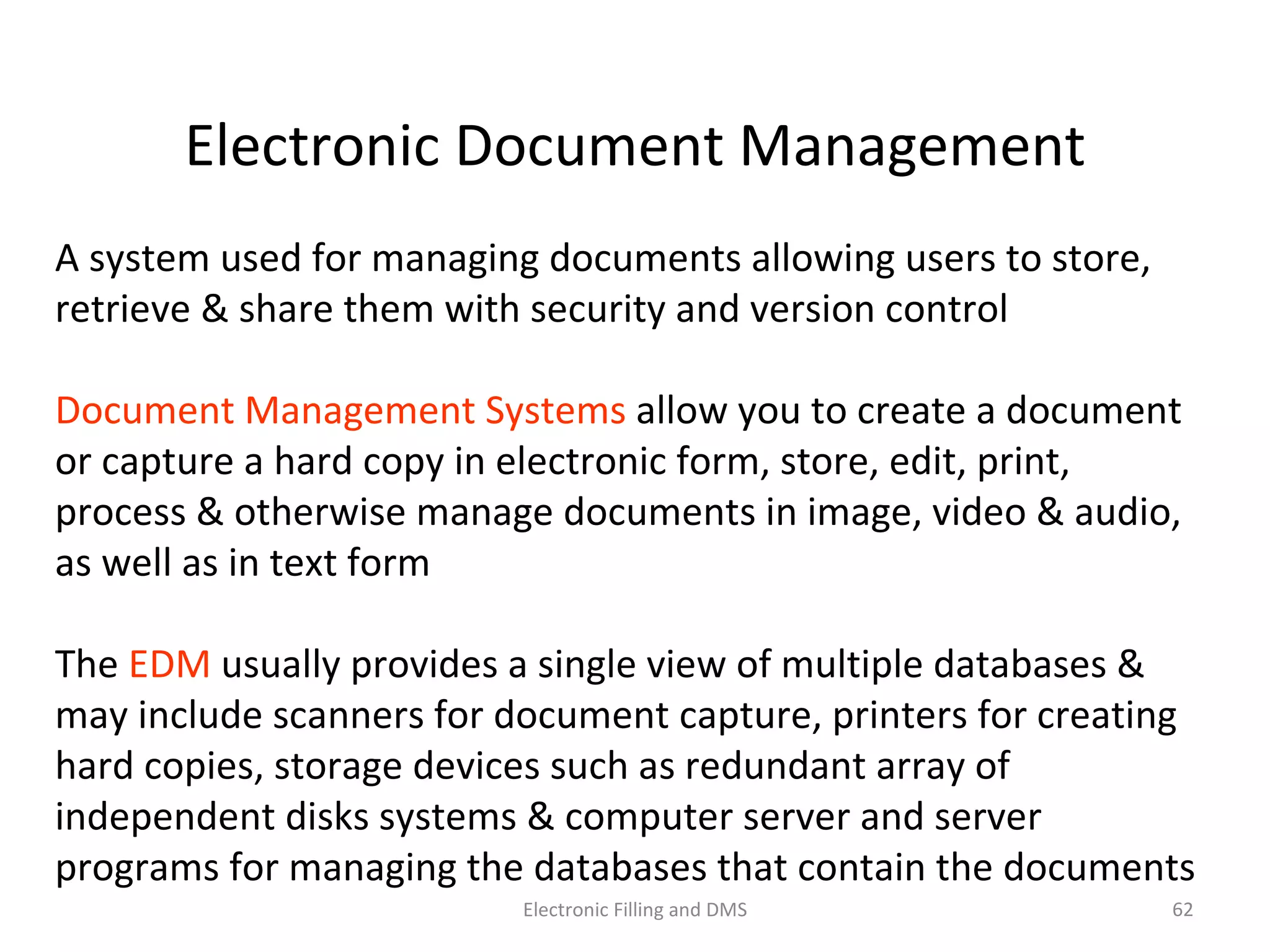 Electronic	
  Document	
  Management	
  
A	
  system	
  used	
  for	
  managing	
  documents	
  allowing	
  users	
  to	
  store,	
  
retrieve	
  &	
  share	
  them	
  with	
  security	
  and	
  version	
  control	
  	
  
Document	
  Management	
  Systems	
  allow	
  you	
  to	
  create	
  a	
  document	
  
or	
  capture	
  a	
  hard	
  copy	
  in	
  electronic	
  form,	
  store,	
  edit,	
  print,	
  process	
  
&	
  otherwise	
  manage	
  documents	
  in	
  image,	
  video	
  &	
  audio,	
  as	
  well	
  
as	
  in	
  text	
  form	
  
The	
  EDM	
  usually	
  provides	
  a	
  single	
  view	
  of	
  mul9ple	
  databases	
  &	
  
may	
  include	
  scanners	
  for	
  document	
  capture,	
  printers	
  for	
  crea9ng	
  
hard	
  copies,	
  storage	
  devices	
  such	
  as	
  redundant	
  array	
  of	
  
independent	
  disks	
  systems	
  &	
  computer	
  server	
  and	
  server	
  
programs	
  for	
  managing	
  the	
  databases	
  that	
  contain	
  the	
  documents	
  
62	
  Electronic	
  Filling	
  and	
  DMS	
  
 