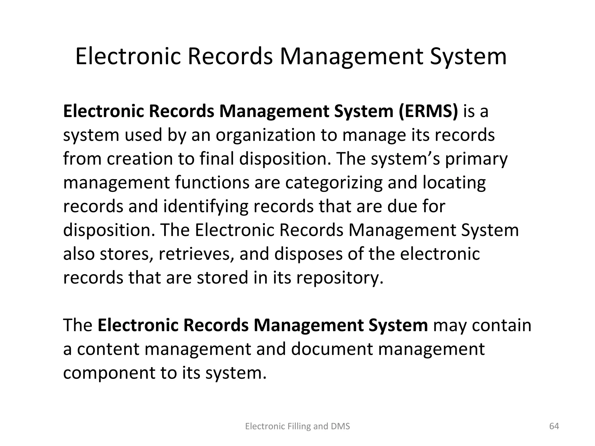 Electronic	
  Records	
  Management	
  System	
  
Electronic	
  Records	
  Management	
  System	
  (ERMS)	
  is	
  a	
  
system	
  used	
  by	
  an	
  organiza9on	
  to	
  manage	
  its	
  records	
  from	
  
crea9on	
  to	
  ﬁnal	
  disposi9on.	
  The	
  system’s	
  primary	
  
management	
  func9ons	
  are	
  categorizing	
  and	
  loca9ng	
  
records	
  and	
  iden9fying	
  records	
  that	
  are	
  due	
  for	
  
disposi9on.	
  The	
  Electronic	
  Records	
  Management	
  System	
  
also	
  stores,	
  retrieves,	
  and	
  disposes	
  of	
  the	
  electronic	
  
records	
  that	
  are	
  stored	
  in	
  its	
  repository.	
  	
  
The	
  Electronic	
  Records	
  Management	
  System	
  may	
  contain	
  
a	
  content	
  management	
  and	
  document	
  management	
  
component	
  to	
  its	
  system.	
  
64	
  Electronic	
  Filling	
  and	
  DMS	
  
 