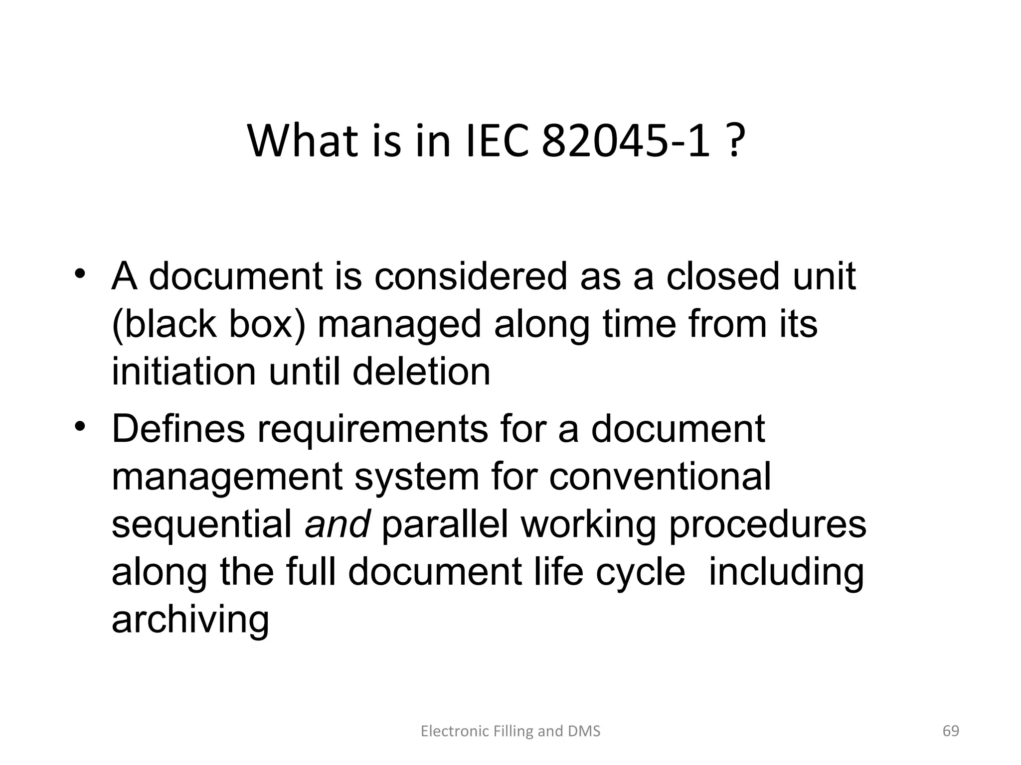 What	
  is	
  in	
  IEC	
  82045-­‐1	
  ?	
  
•  A document is considered as a closed unit
(black box) managed along time from its
initiation until deletion
•  Defines requirements for a document
management system for conventional
sequential and parallel working procedures
along the full document life cycle including
archiving
69	
  Electronic	
  Filling	
  and	
  DMS	
  
 
