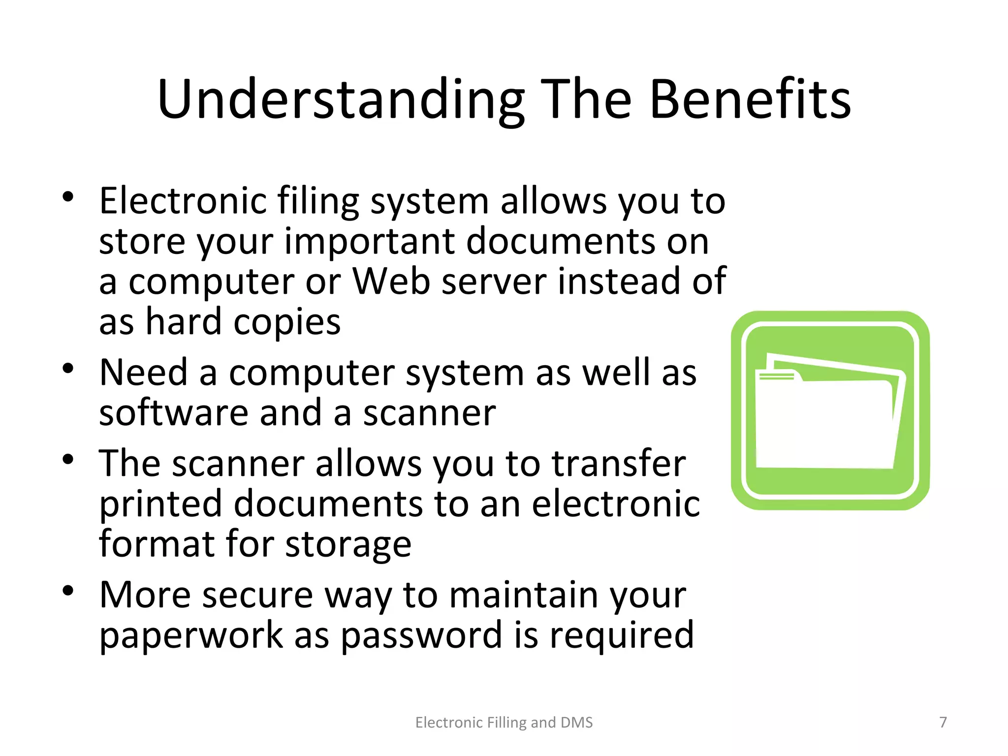 Understanding	
  The	
  Beneﬁts	
  
•  Electronic	
  ﬁling	
  system	
  allows	
  you	
  to	
  
store	
  your	
  important	
  documents	
  on	
  
a	
  computer	
  or	
  Web	
  server	
  instead	
  of	
  
as	
  hard	
  copies	
  
•  Need	
  a	
  computer	
  system	
  as	
  well	
  as	
  
so@ware	
  and	
  a	
  scanner	
  
•  The	
  scanner	
  allows	
  you	
  to	
  transfer	
  
printed	
  documents	
  to	
  an	
  electronic	
  
format	
  for	
  storage	
  
•  More	
  secure	
  way	
  to	
  maintain	
  your	
  
paperwork	
  as	
  password	
  is	
  required	
  
7	
  Electronic	
  Filling	
  and	
  DMS	
  
 