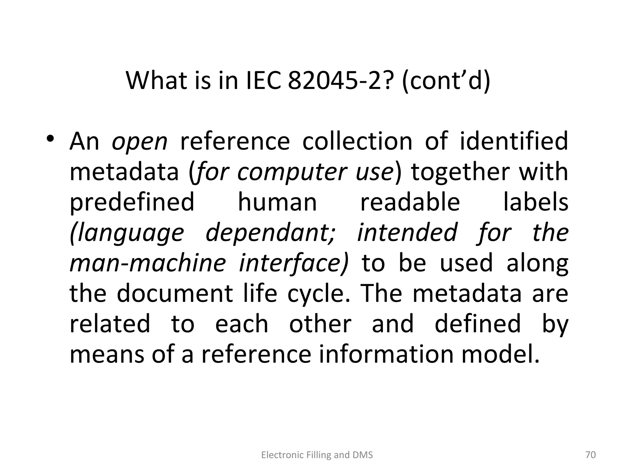 What	
  is	
  in	
  IEC	
  82045-­‐2?	
  (cont’d)	
  
•  An	
   open	
   reference	
   collec9on	
   of	
   iden9ﬁed	
  
metadata	
  (for	
  computer	
  use)	
  together	
  with	
  
predeﬁned	
   human	
   readable	
   labels	
  
(language	
   dependant;	
   intended	
   for	
   the	
  
man-­‐machine	
   interface)	
   to	
   be	
   used	
   along	
  
the	
  document	
  life	
  cycle.	
  The	
  metadata	
  are	
  
related	
   to	
   each	
   other	
   and	
   deﬁned	
   by	
  
means	
  of	
  a	
  reference	
  informa9on	
  model.	
  	
  
70	
  Electronic	
  Filling	
  and	
  DMS	
  
 