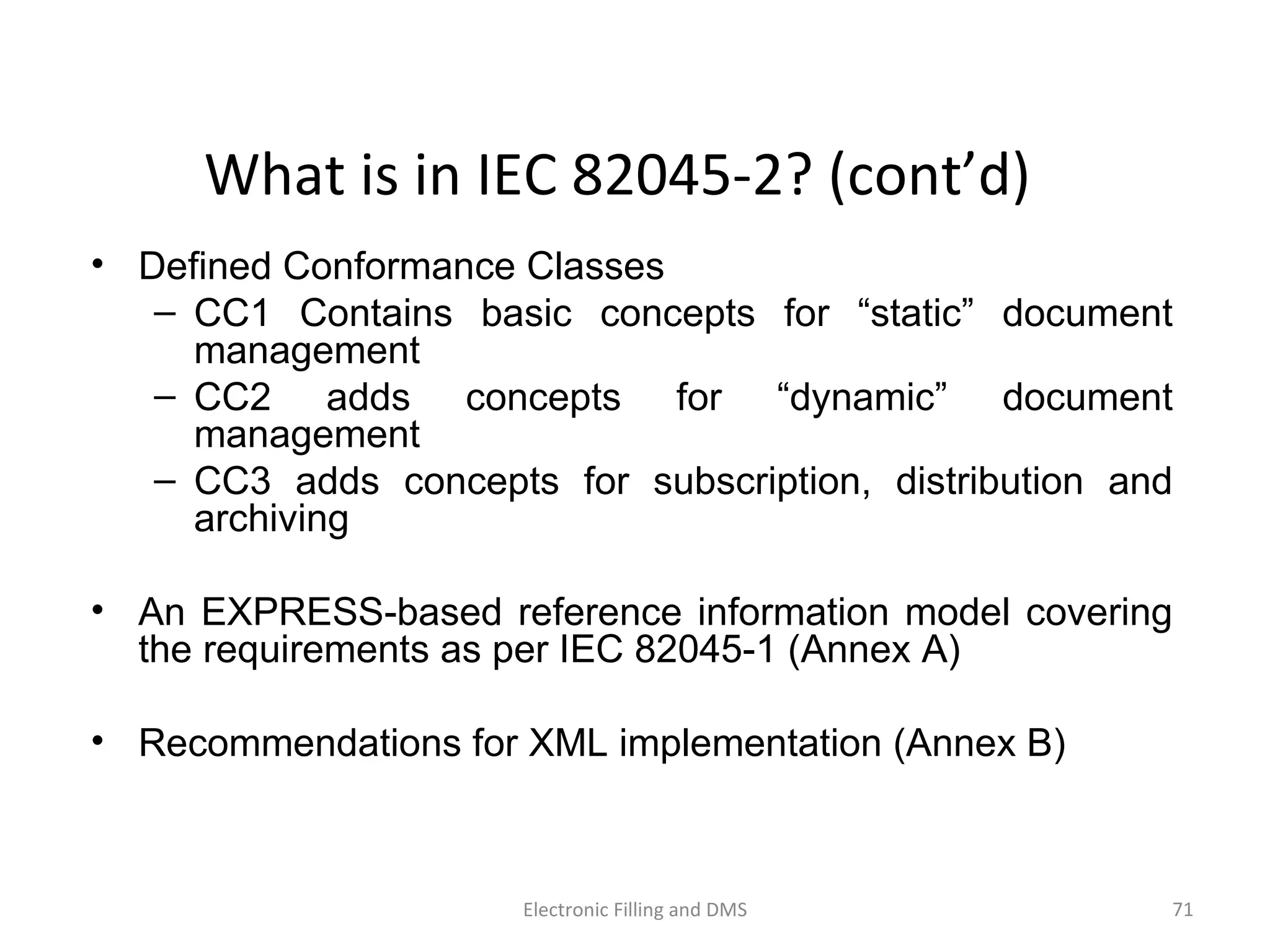 What	
  is	
  in	
  IEC	
  82045-­‐2?	
  (cont’d)	
  
•  Defined Conformance Classes
–  CC1 Contains basic concepts for “static” document
management
–  CC2 adds concepts for “dynamic” document
management
–  CC3 adds concepts for subscription, distribution and
archiving
•  An EXPRESS-based reference information model covering
the requirements as per IEC 82045-1 (Annex A)
•  Recommendations for XML implementation (Annex B)
71	
  Electronic	
  Filling	
  and	
  DMS	
  
 