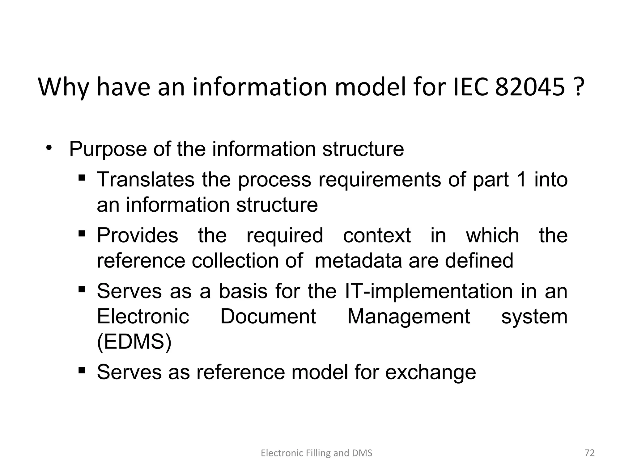 Why	
  have	
  an	
  informa9on	
  model	
  for	
  IEC	
  82045	
  ?	
  
•  Purpose of the information structure
  Translates the process requirements of part 1 into
an information structure
  Provides the required context in which the
reference collection of metadata are defined
  Serves as a basis for the IT-implementation in an
Electronic Document Management system
(EDMS)
  Serves as reference model for exchange
72	
  Electronic	
  Filling	
  and	
  DMS	
  
 