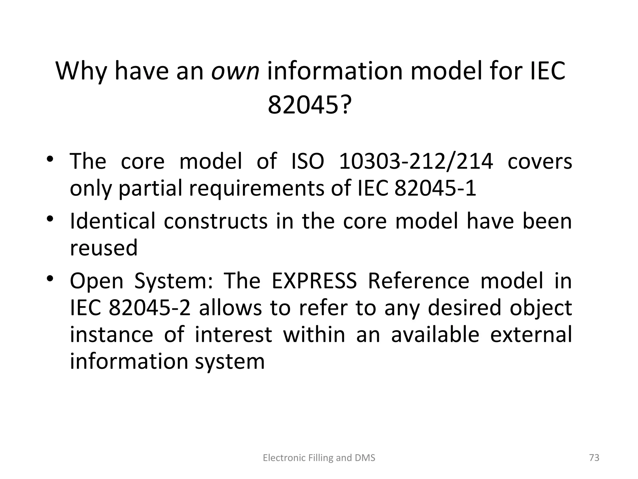 Why	
  have	
  an	
  own	
  informa9on	
  model	
  for	
  IEC	
  
82045?	
  
•  The	
  core	
  model	
  of	
  ISO	
  10303-­‐212/214	
  covers	
  only	
  
par9al	
  requirements	
  of	
  IEC	
  82045-­‐1	
  
•  Iden9cal	
  constructs	
  in	
  the	
  core	
  model	
  have	
  been	
  
reused	
  
•  Open	
   System:	
   The	
   EXPRESS	
   Reference	
   model	
   in	
  
IEC	
  82045-­‐2	
  allows	
  to	
  refer	
  to	
  any	
  desired	
  object	
  
instance	
   of	
   interest	
   within	
   an	
   available	
   external	
  
informa9on	
  system	
  
73	
  Electronic	
  Filling	
  and	
  DMS	
  
 