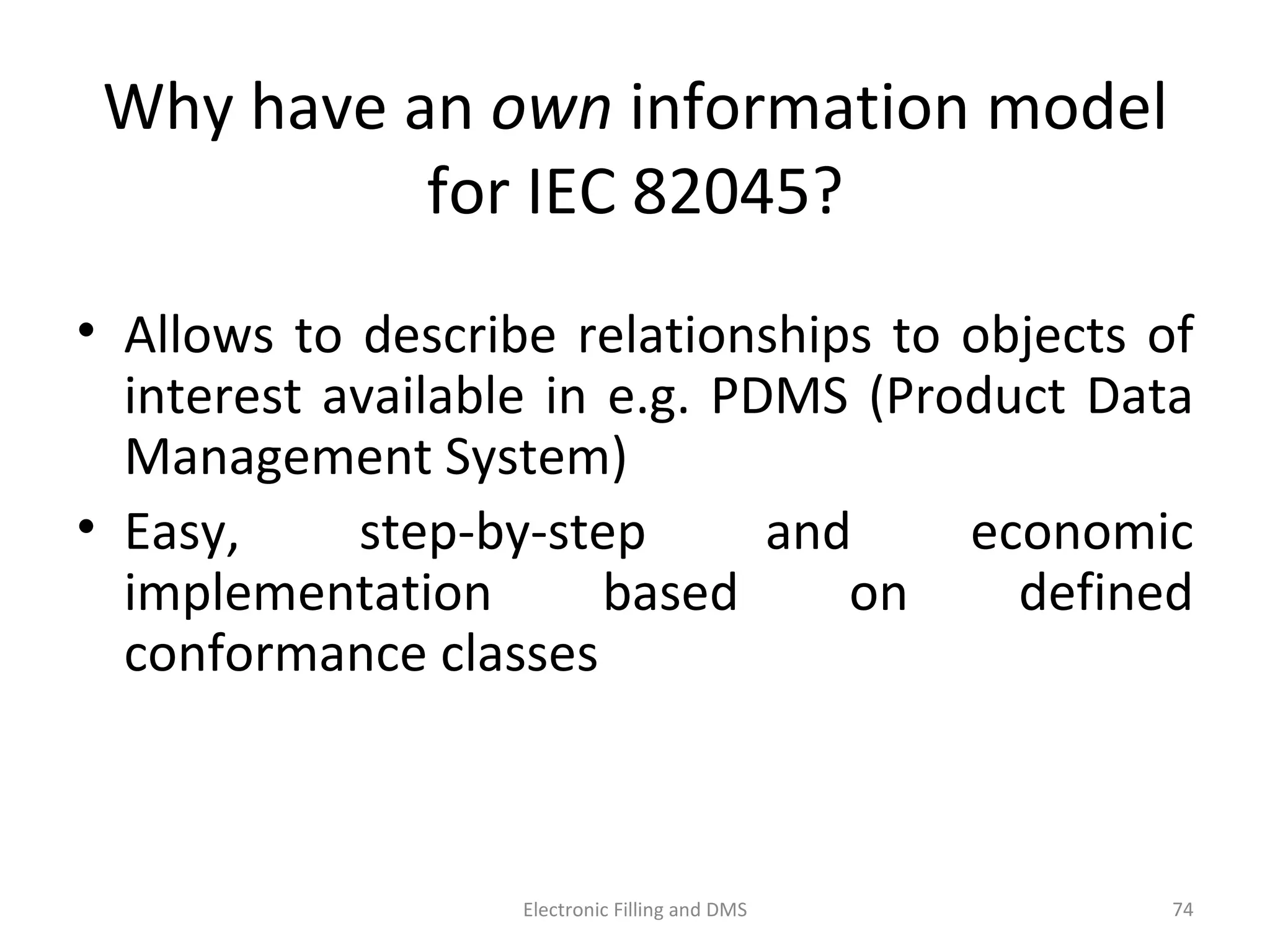 Why	
  have	
  an	
  own	
  informa9on	
  model	
  
for	
  IEC	
  82045?	
  
•  Allows	
  to	
  describe	
  rela9onships	
  to	
  objects	
  of	
  
interest	
  available	
  in	
  e.g.	
  PDMS	
  (Product	
  Data	
  
Management	
  System)	
  
•  E a sy,	
   s t e p -­‐ b y-­‐ s t e p	
   a n d	
   e c o n o m i c	
  
i m p l e m e n ta9 o n	
   b a s e d	
   o n	
   d eﬁ n e d	
  
conformance	
  classes	
  
74	
  Electronic	
  Filling	
  and	
  DMS	
  
 