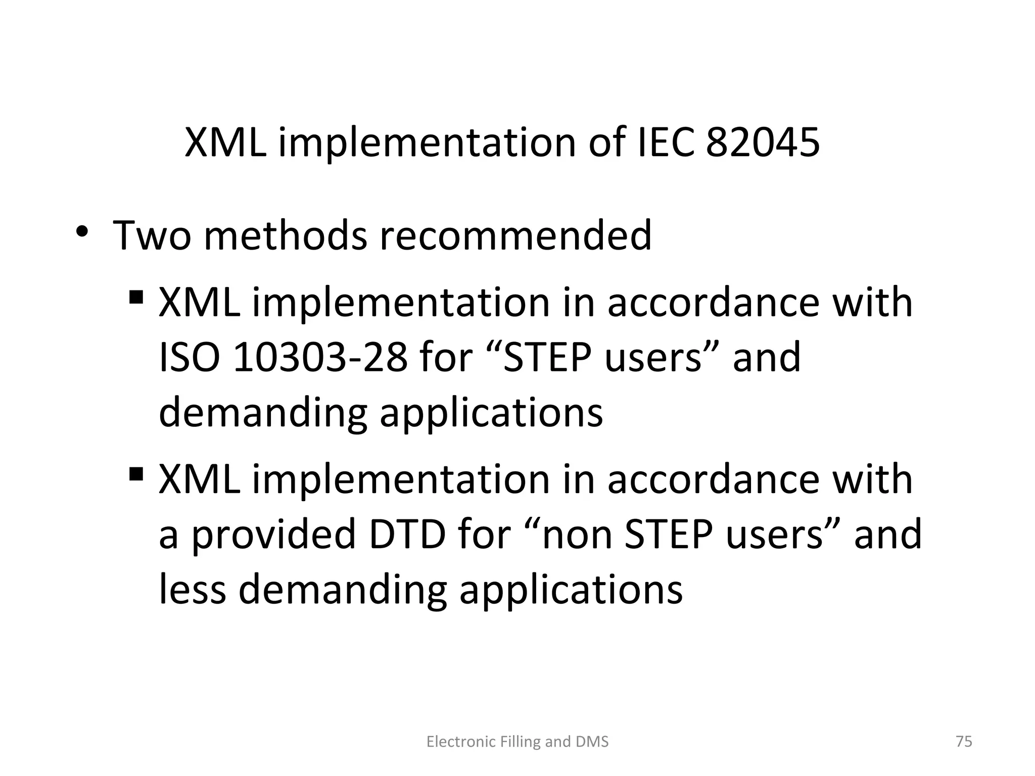 XML	
  implementa9on	
  of	
  IEC	
  82045	
  
•  Two	
  methods	
  recommended	
  
 XML	
  implementa9on	
  in	
  accordance	
  with	
  
ISO	
  10303-­‐28	
  for	
  “STEP	
  users”	
  and	
  
demanding	
  applica9ons	
  
 XML	
  implementa9on	
  in	
  accordance	
  with	
  
a	
  provided	
  DTD	
  for	
  “non	
  STEP	
  users”	
  and	
  
less	
  demanding	
  applica9ons	
  
75	
  Electronic	
  Filling	
  and	
  DMS	
  
 
