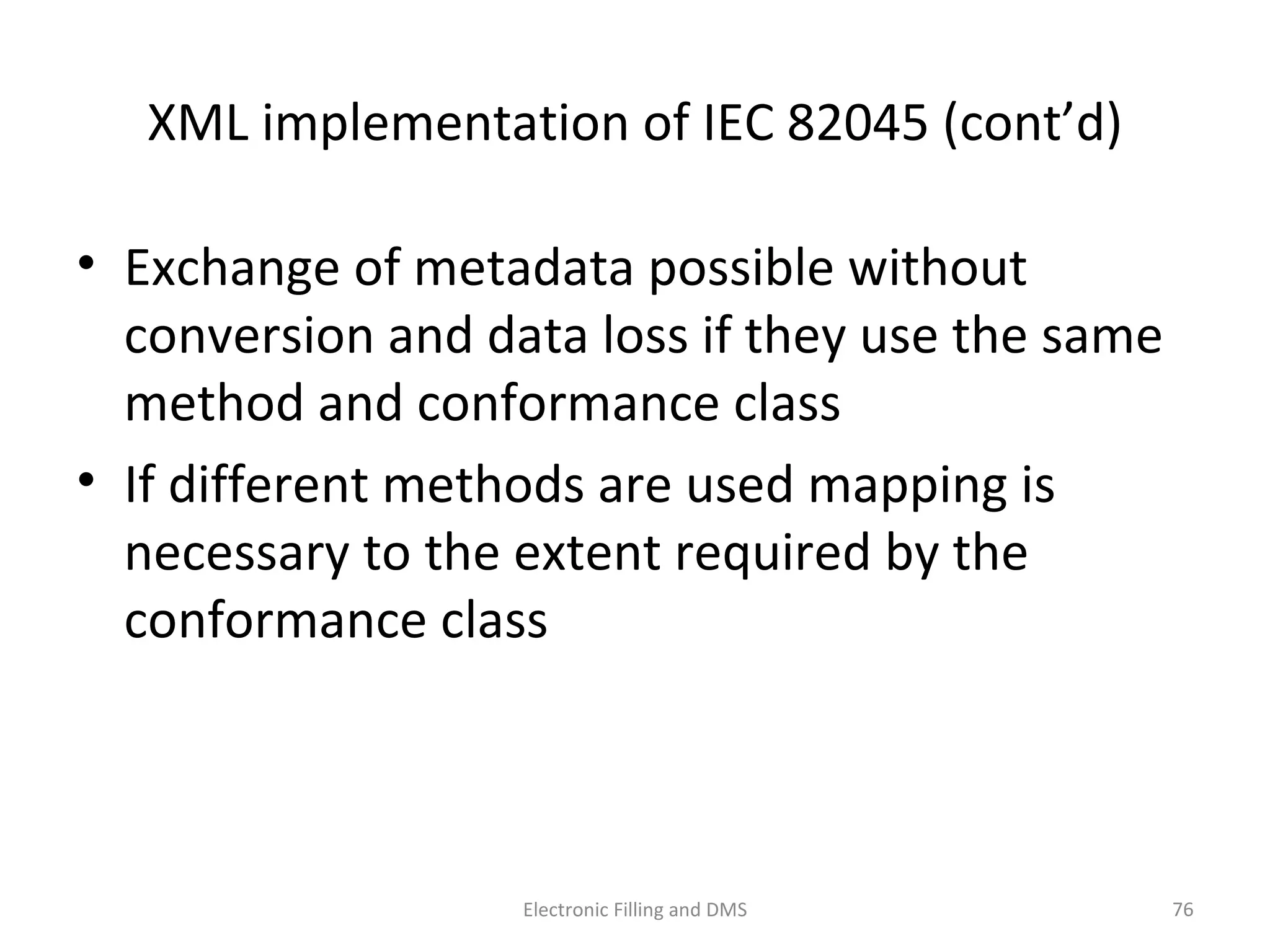 XML	
  implementa9on	
  of	
  IEC	
  82045	
  (cont’d)	
  
•  Exchange	
  of	
  metadata	
  possible	
  without	
  
conversion	
  and	
  data	
  loss	
  if	
  they	
  use	
  the	
  same	
  
method	
  and	
  conformance	
  class	
  
•  If	
  diﬀerent	
  methods	
  are	
  used	
  mapping	
  is	
  
necessary	
  to	
  the	
  extent	
  required	
  by	
  the	
  
conformance	
  class
76	
  Electronic	
  Filling	
  and	
  DMS	
  
 
