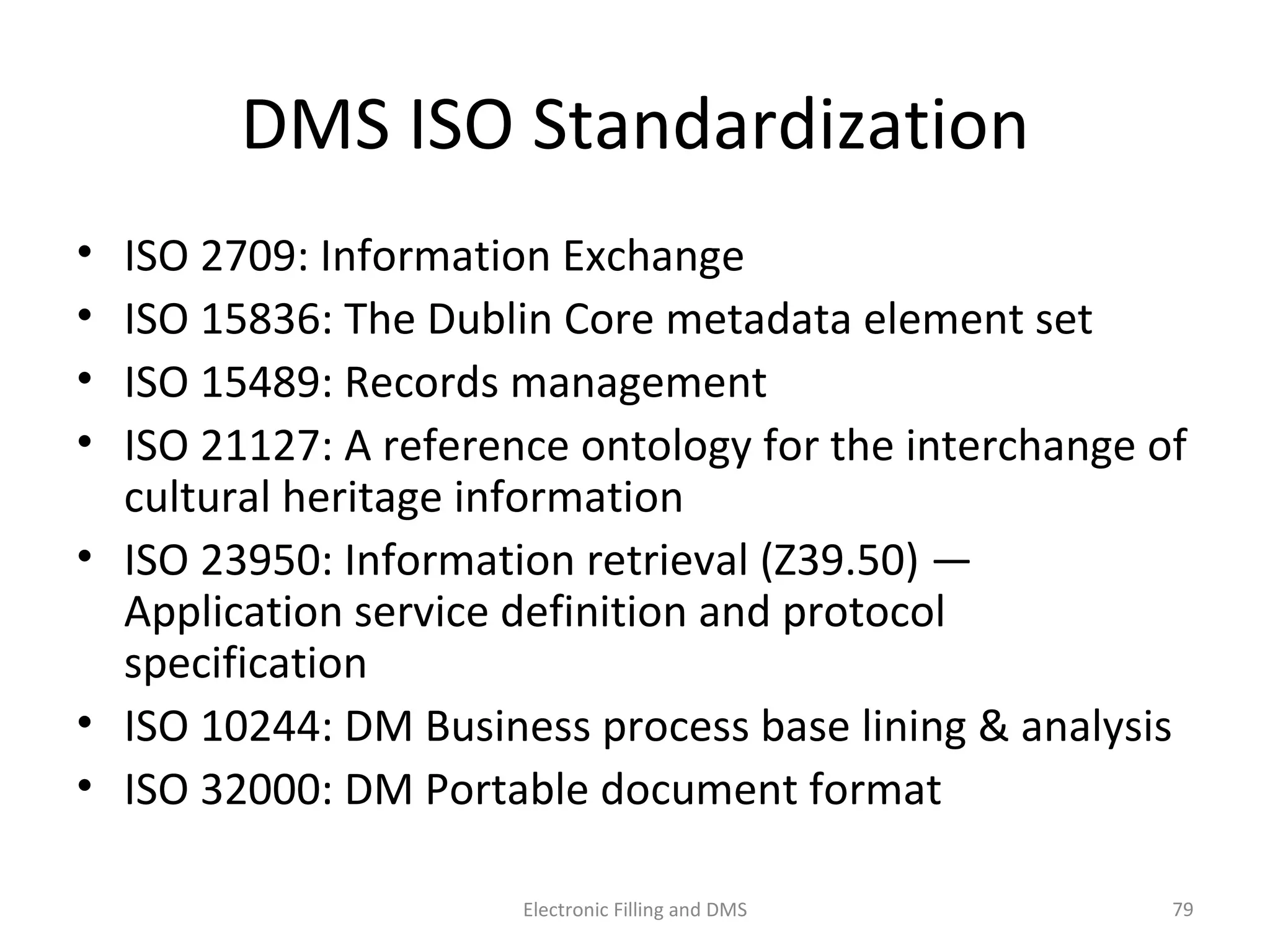 DMS	
  ISO	
  Standardiza9on	
  
•  ISO	
  2709:	
  Informa9on	
  Exchange	
  
•  ISO	
  15836:	
  The	
  Dublin	
  Core	
  metadata	
  element	
  set	
  
•  ISO	
  15489:	
  Records	
  management	
  
•  ISO	
  21127:	
  A	
  reference	
  ontology	
  for	
  the	
  interchange	
  of	
  
cultural	
  heritage	
  informa9on	
  
•  ISO	
  23950:	
  Informa9on	
  retrieval	
  (Z39.50)	
  —	
  
Applica9on	
  service	
  deﬁni9on	
  and	
  protocol	
  
speciﬁca9on	
  
•  ISO	
  10244:	
  DM	
  Business	
  process	
  base	
  lining	
  &	
  analysis	
  
•  ISO	
  32000:	
  DM	
  Portable	
  document	
  format	
  
79	
  Electronic	
  Filling	
  and	
  DMS	
  
 