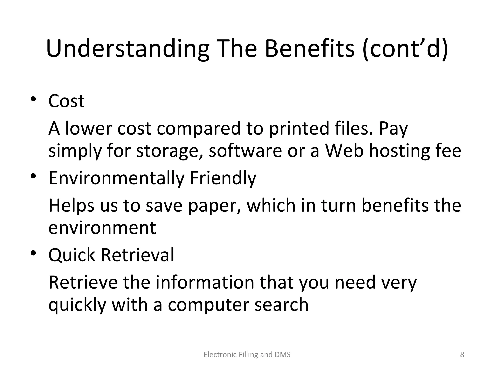 Understanding	
  The	
  Beneﬁts	
  (cont’d)	
  
•  Cost	
  
	
   A	
  lower	
  cost	
  compared	
  to	
  printed	
  ﬁles.	
  Pay	
  
simply	
  for	
  storage,	
  so@ware	
  or	
  a	
  Web	
  hos9ng	
  fee	
  
•  Environmentally	
  Friendly	
  
	
   Helps	
  us	
  to	
  save	
  paper,	
  which	
  in	
  turn	
  beneﬁts	
  
the	
  environment	
  
•  Quick	
  Retrieval	
  
	
   Retrieve	
  the	
  informa9on	
  that	
  you	
  need	
  very	
  
quickly	
  with	
  a	
  computer	
  search	
  
8	
  Electronic	
  Filling	
  and	
  DMS	
  
 