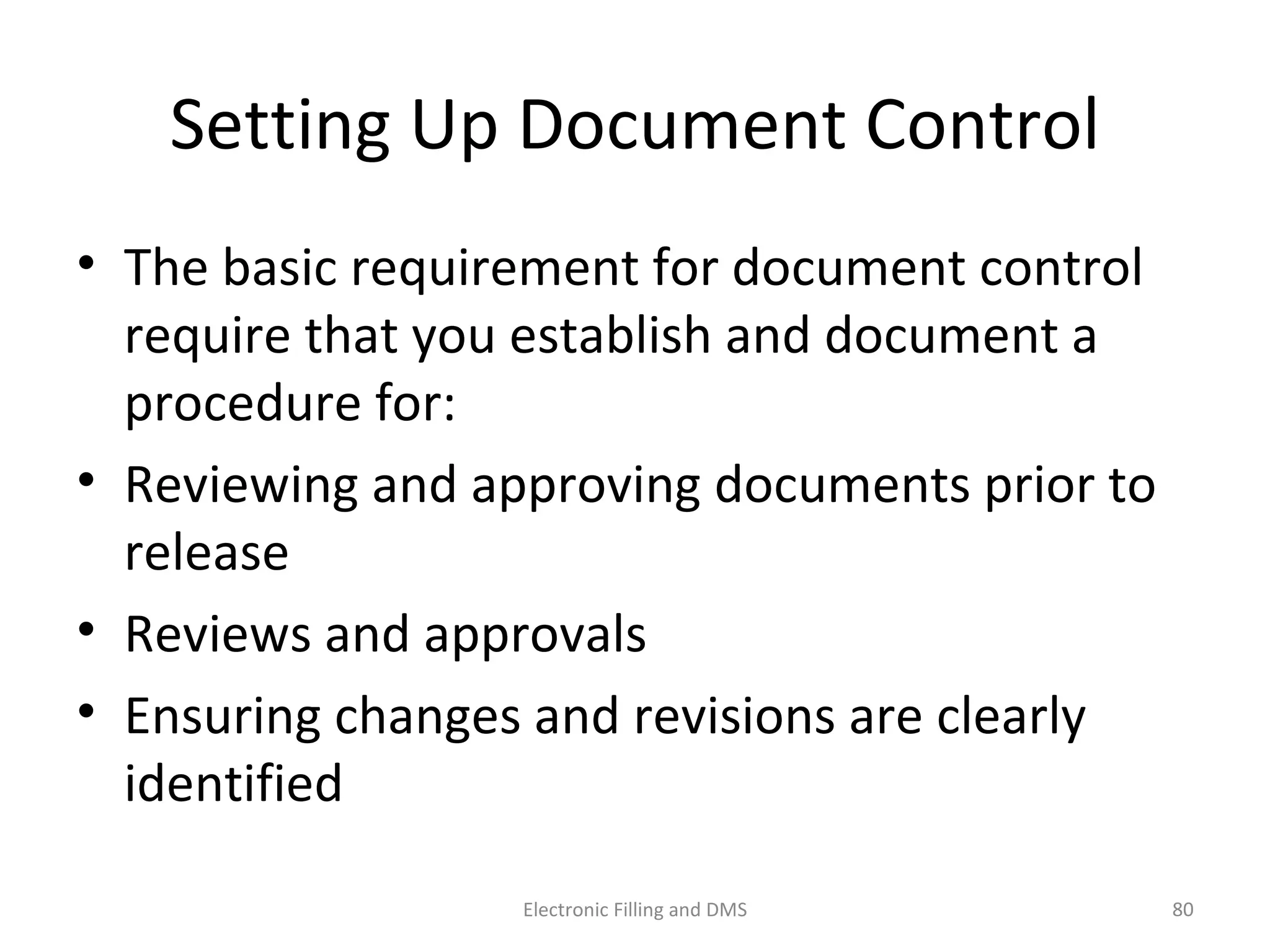 Se_ng	
  Up	
  Document	
  Control	
  
•  The	
  basic	
  requirement	
  for	
  document	
  control	
  
require	
  that	
  you	
  establish	
  and	
  document	
  a	
  
procedure	
  for:	
  
•  Reviewing	
  and	
  approving	
  documents	
  prior	
  to	
  
release	
  
•  Reviews	
  and	
  approvals	
  
•  Ensuring	
  changes	
  and	
  revisions	
  are	
  clearly	
  
iden9ﬁed	
  
80	
  Electronic	
  Filling	
  and	
  DMS	
  
 