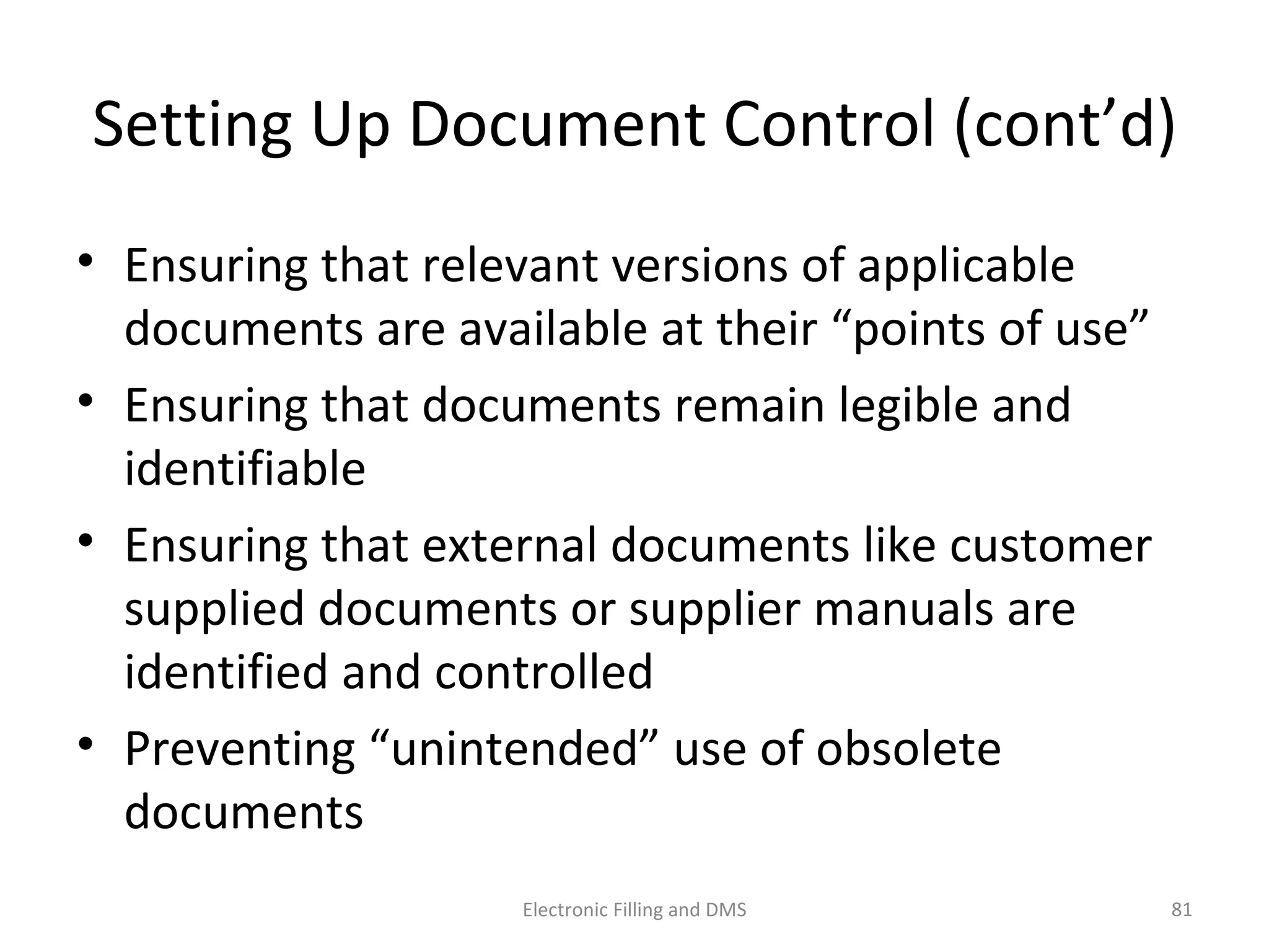 Se_ng	
  Up	
  Document	
  Control	
  (cont’d)	
  
•  Ensuring	
  that	
  relevant	
  versions	
  of	
  applicable	
  
documents	
  are	
  available	
  at	
  their	
  “points	
  of	
  use”	
  
•  Ensuring	
  that	
  documents	
  remain	
  legible	
  and	
  
iden9ﬁable	
  
•  Ensuring	
  that	
  external	
  documents	
  like	
  customer	
  
supplied	
  documents	
  or	
  supplier	
  manuals	
  are	
  
iden9ﬁed	
  and	
  controlled	
  
•  Preven9ng	
  “unintended”	
  use	
  of	
  obsolete	
  
documents	
  
81	
  Electronic	
  Filling	
  and	
  DMS	
  
 