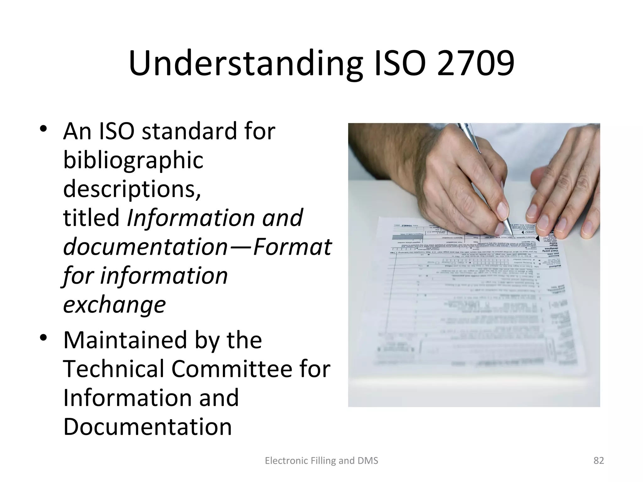 Understanding	
  ISO	
  2709	
  
•  An	
  ISO	
  standard	
  for	
  
bibliographic	
  
descrip9ons,	
  
9tled	
  Informa;on	
  and	
  
documenta;on—Format	
  
for	
  informa;on	
  exchange	
  
•  Maintained	
  by	
  the	
  
Technical	
  Commijee	
  for	
  
Informa9on	
  and	
  
Documenta9on	
  	
  
82	
  Electronic	
  Filling	
  and	
  DMS	
  
 