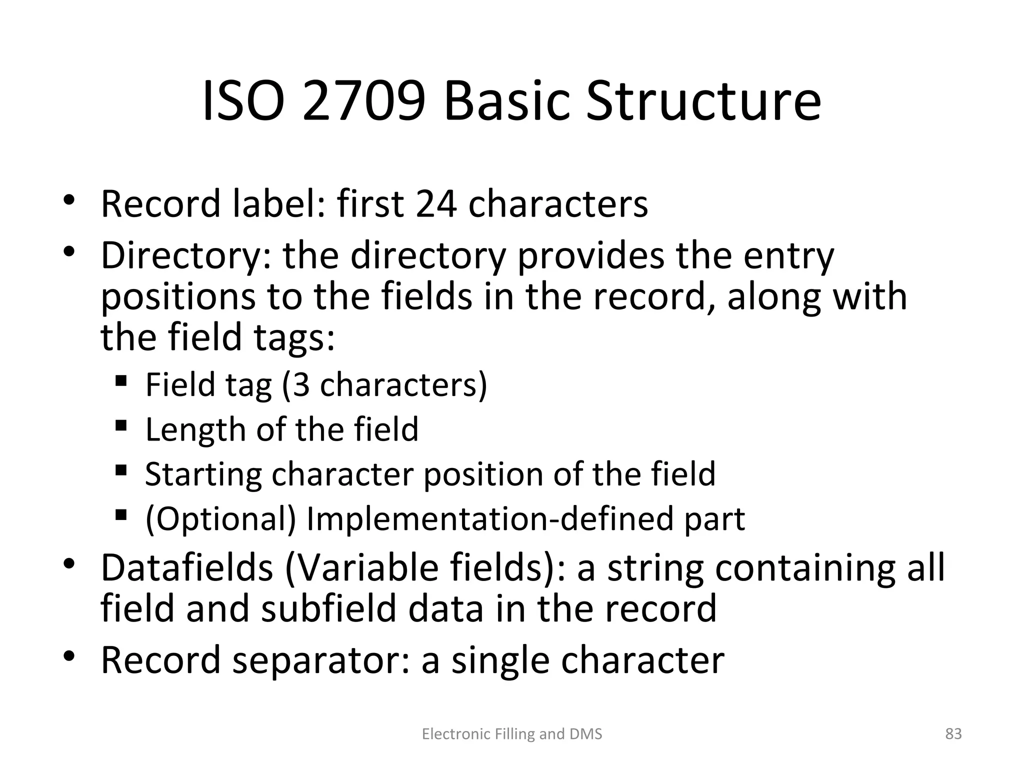 ISO	
  2709	
  Basic	
  Structure	
  
•  Record	
  label:	
  ﬁrst	
  24	
  characters	
  
•  Directory:	
  the	
  directory	
  provides	
  the	
  entry	
  
posi9ons	
  to	
  the	
  ﬁelds	
  in	
  the	
  record,	
  along	
  with	
  
the	
  ﬁeld	
  tags:	
  	
  
 Field	
  tag	
  (3	
  characters)	
  
 Length	
  of	
  the	
  ﬁeld	
  
 Star9ng	
  character	
  posi9on	
  of	
  the	
  ﬁeld	
  
 (Op9onal)	
  Implementa9on-­‐deﬁned	
  part	
  
•  Dataﬁelds	
  (Variable	
  ﬁelds):	
  a	
  string	
  containing	
  all	
  
ﬁeld	
  and	
  subﬁeld	
  data	
  in	
  the	
  record	
  
•  Record	
  separator:	
  a	
  single	
  character	
  
83	
  Electronic	
  Filling	
  and	
  DMS	
  
 