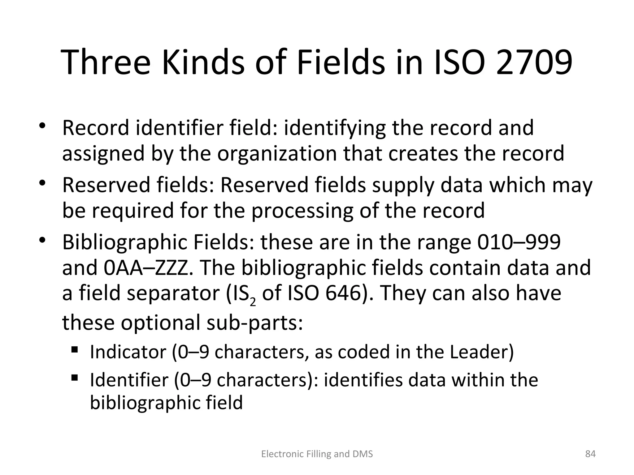 Three	
  Kinds	
  of	
  Fields	
  in	
  ISO	
  2709	
  
•  Record	
  iden9ﬁer	
  ﬁeld:	
  iden9fying	
  the	
  record	
  and	
  
assigned	
  by	
  the	
  organiza9on	
  that	
  creates	
  the	
  record	
  
•  Reserved	
  ﬁelds:	
  Reserved	
  ﬁelds	
  supply	
  data	
  which	
  may	
  
be	
  required	
  for	
  the	
  processing	
  of	
  the	
  record	
  
•  Bibliographic	
  Fields:	
  these	
  are	
  in	
  the	
  range	
  010–999	
  
and	
  0AA–ZZZ.	
  The	
  bibliographic	
  ﬁelds	
  contain	
  data	
  and	
  
a	
  ﬁeld	
  separator	
  (IS2	
  of	
  ISO	
  646).	
  They	
  can	
  also	
  have	
  
these	
  op9onal	
  sub-­‐parts:	
  
  Indicator	
  (0–9	
  characters,	
  as	
  coded	
  in	
  the	
  Leader)	
  	
  
  Iden9ﬁer	
  (0–9	
  characters):	
  iden9ﬁes	
  data	
  within	
  the	
  
bibliographic	
  ﬁeld	
  
84	
  Electronic	
  Filling	
  and	
  DMS	
  
 