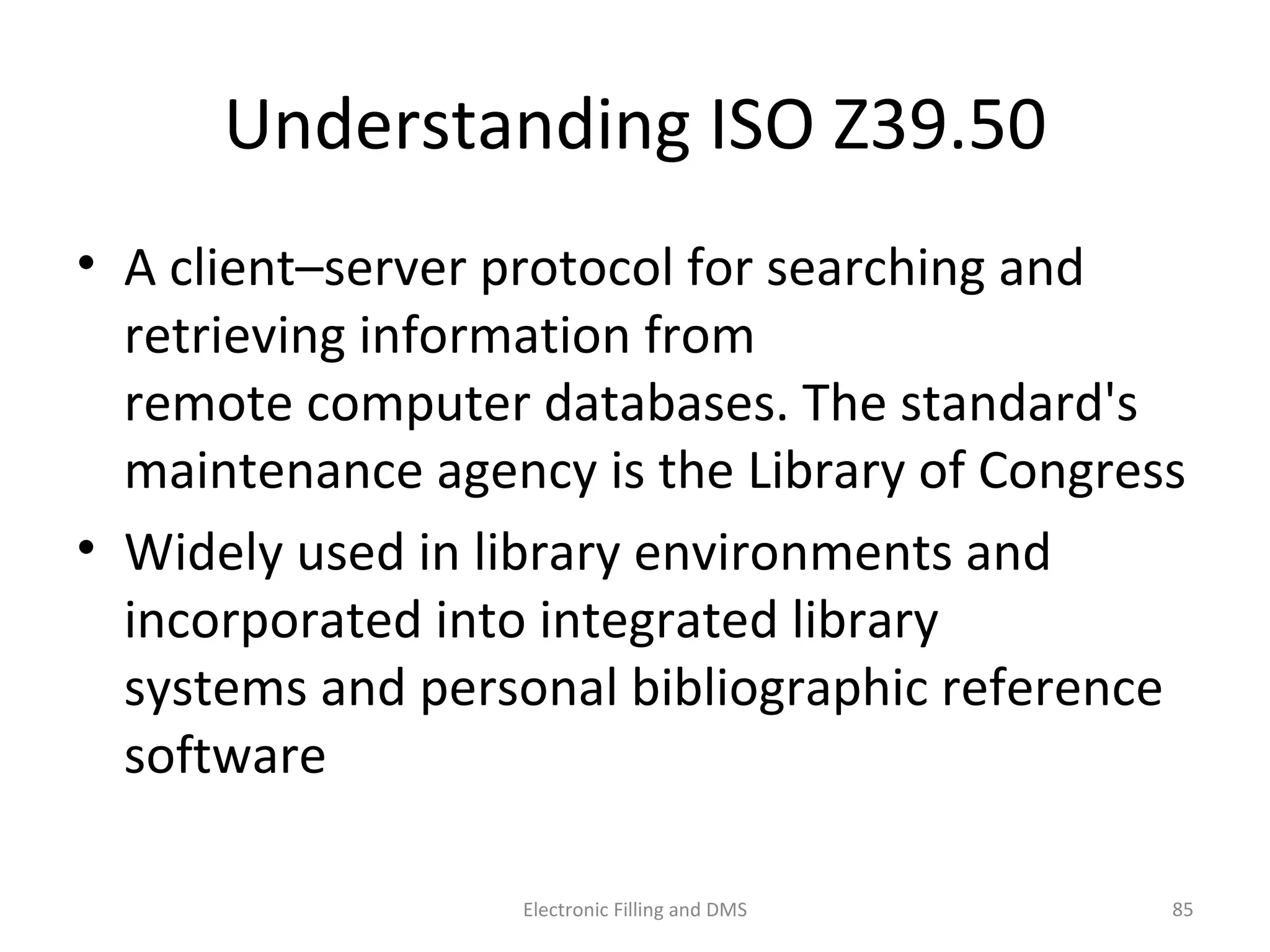 Understanding	
  ISO	
  Z39.50	
  
•  A	
  client–server	
  protocol	
  for	
  searching	
  and	
  
retrieving	
  informa9on	
  from	
  
remote	
  computer	
  databases.	
  The	
  standard's	
  
maintenance	
  agency	
  is	
  the	
  Library	
  of	
  Congress	
  
•  Widely	
  used	
  in	
  library	
  environments	
  and	
  
incorporated	
  into	
  integrated	
  library	
  
systems	
  and	
  personal	
  bibliographic	
  reference	
  
so@ware	
  
85	
  Electronic	
  Filling	
  and	
  DMS	
  
 