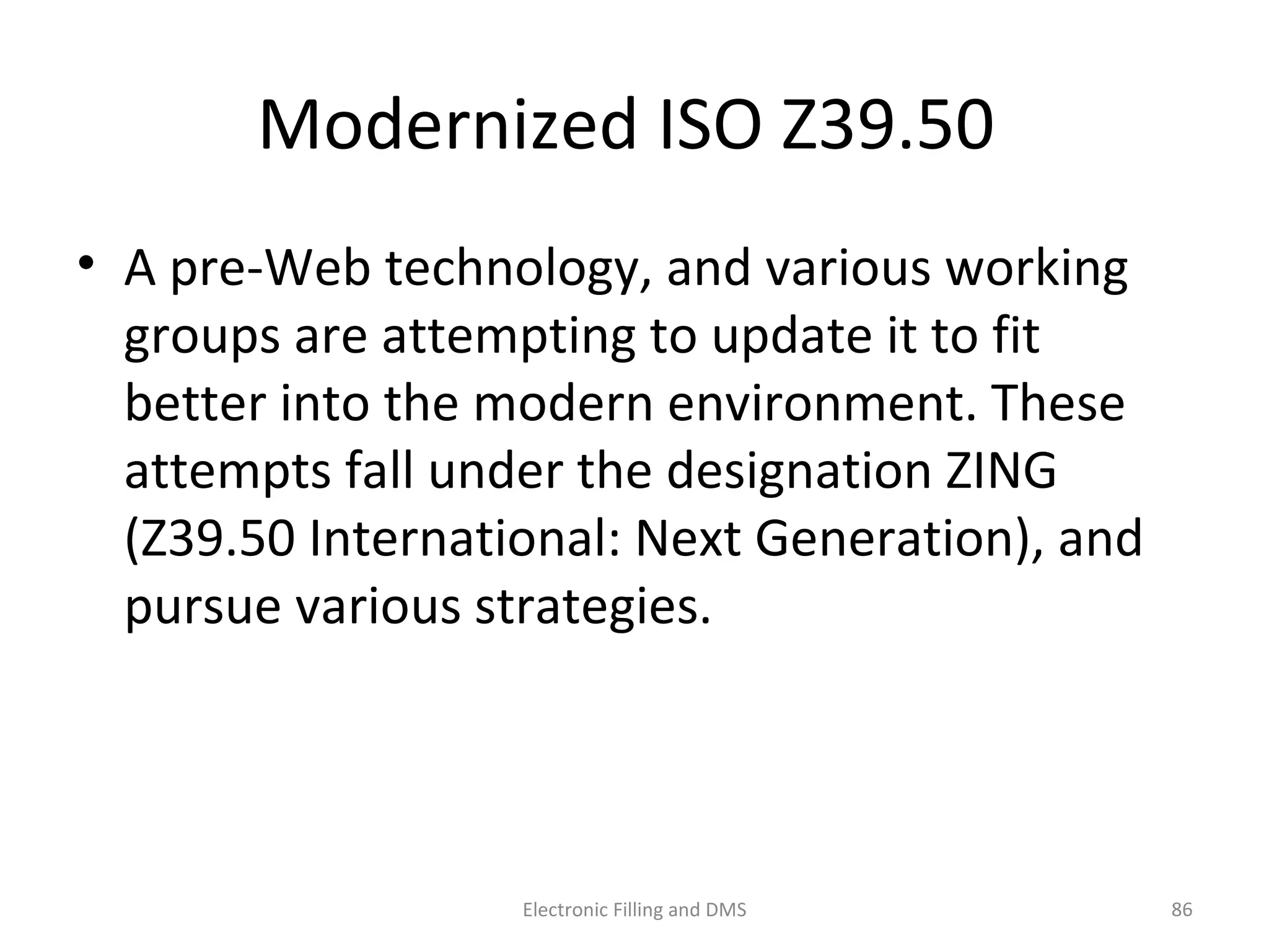Modernized	
  ISO	
  Z39.50	
  	
  
•  A	
  pre-­‐Web	
  technology,	
  and	
  various	
  working	
  
groups	
  are	
  ajemp9ng	
  to	
  update	
  it	
  to	
  ﬁt	
  bejer	
  
into	
  the	
  modern	
  environment.	
  These	
  ajempts	
  
fall	
  under	
  the	
  designa9on	
  ZING	
  (Z39.50	
  
Interna9onal:	
  Next	
  Genera9on),	
  and	
  pursue	
  
various	
  strategies.	
  
86	
  Electronic	
  Filling	
  and	
  DMS	
  
 