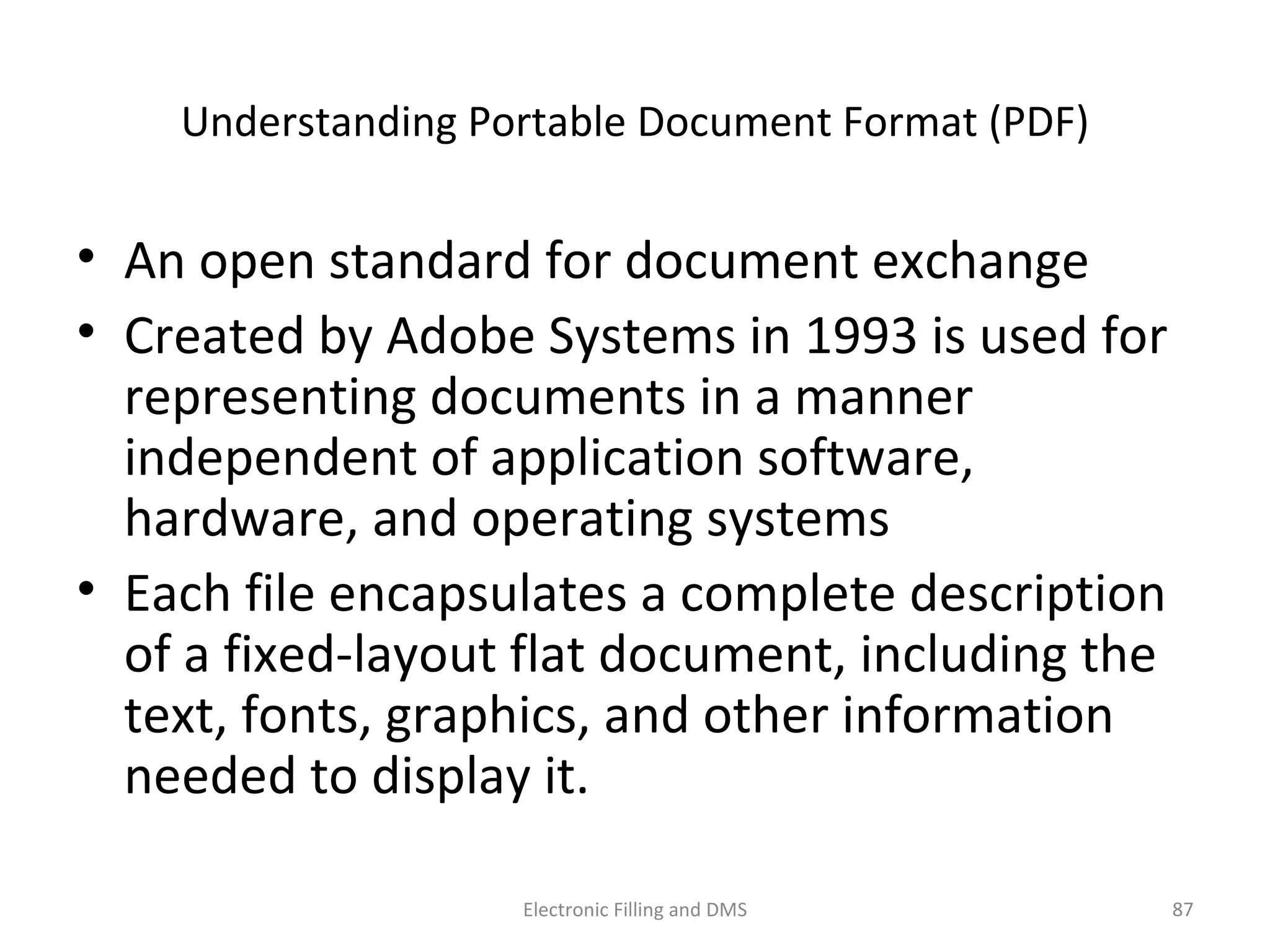 Understanding	
  Portable	
  Document	
  Format	
  (PDF)	
  
•  An	
  open	
  standard	
  for	
  document	
  exchange	
  
•  Created	
  by	
  Adobe	
  Systems	
  in	
  1993	
  is	
  used	
  for	
  
represen9ng	
  documents	
  in	
  a	
  manner	
  
independent	
  of	
  applica9on	
  so@ware,	
  
hardware,	
  and	
  opera9ng	
  systems	
  
•  Each	
  ﬁle	
  encapsulates	
  a	
  complete	
  descrip9on	
  
of	
  a	
  ﬁxed-­‐layout	
  ﬂat	
  document,	
  including	
  the	
  
text,	
  fonts,	
  graphics,	
  and	
  other	
  informa9on	
  
needed	
  to	
  display	
  it.	
  
87	
  Electronic	
  Filling	
  and	
  DMS	
  
 