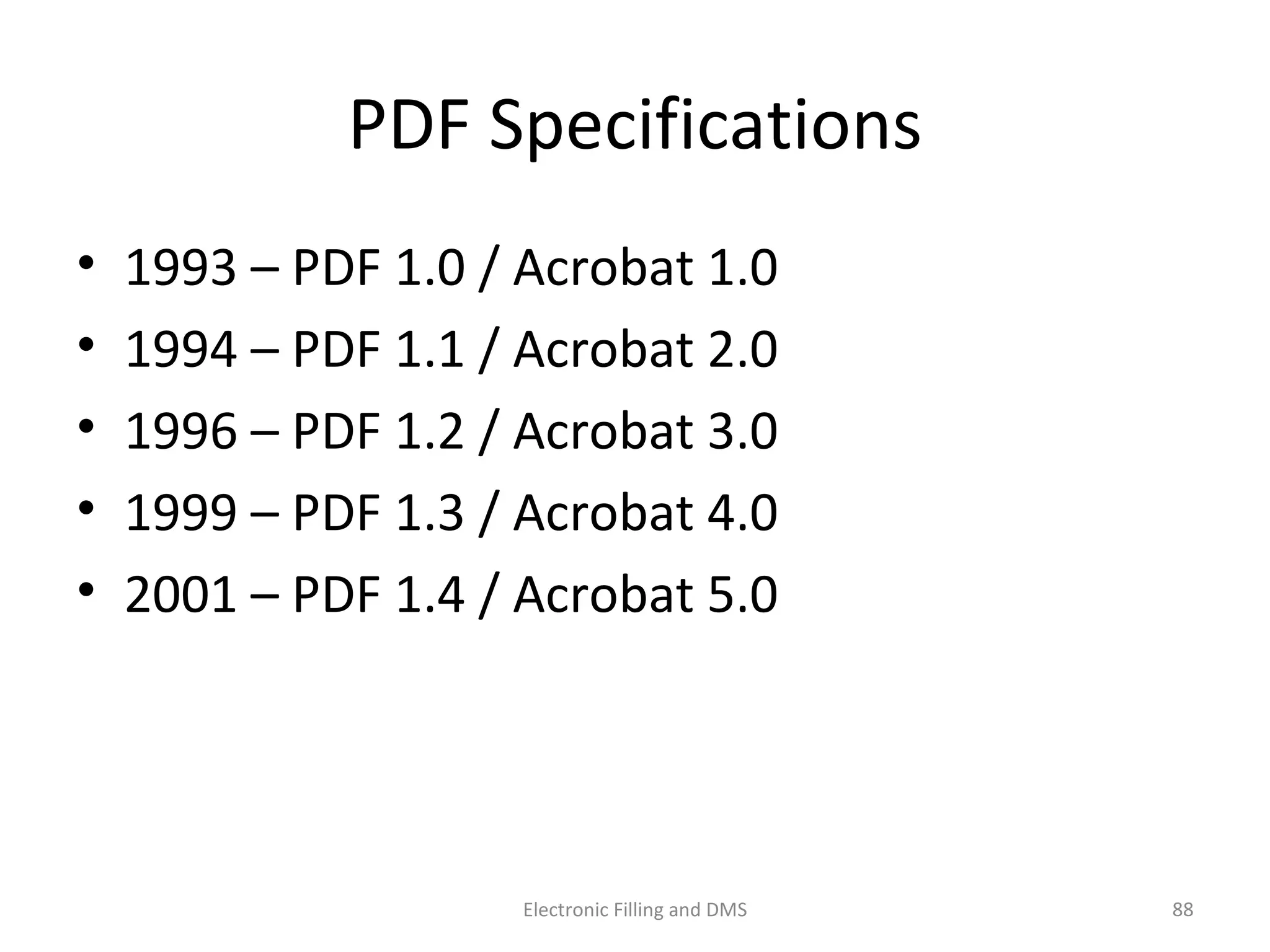 PDF	
  Speciﬁca9ons	
  
•  1993	
  –	
  PDF	
  1.0	
  /	
  Acrobat	
  1.0	
  
•  1994	
  –	
  PDF	
  1.1	
  /	
  Acrobat	
  2.0	
  
•  1996	
  –	
  PDF	
  1.2	
  /	
  Acrobat	
  3.0	
  
•  1999	
  –	
  PDF	
  1.3	
  /	
  Acrobat	
  4.0	
  
•  2001	
  –	
  PDF	
  1.4	
  /	
  Acrobat	
  5.0	
  
88	
  Electronic	
  Filling	
  and	
  DMS	
  
 