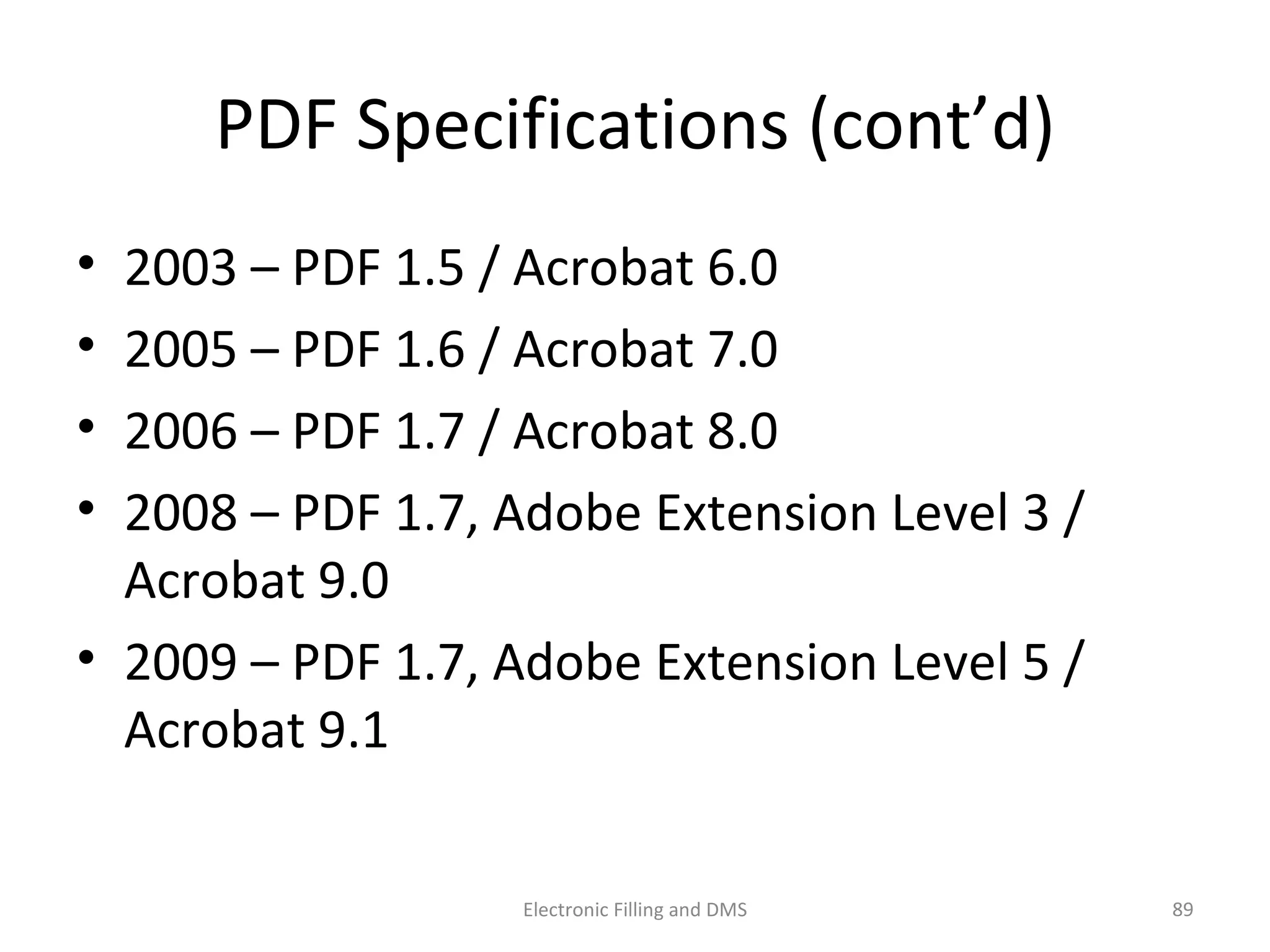 PDF	
  Speciﬁca9ons	
  (cont’d)	
  
•  2003	
  –	
  PDF	
  1.5	
  /	
  Acrobat	
  6.0	
  
•  2005	
  –	
  PDF	
  1.6	
  /	
  Acrobat	
  7.0	
  
•  2006	
  –	
  PDF	
  1.7	
  /	
  Acrobat	
  8.0	
  
•  2008	
  –	
  PDF	
  1.7,	
  Adobe	
  Extension	
  Level	
  3	
  /	
  
Acrobat	
  9.0	
  
•  2009	
  –	
  PDF	
  1.7,	
  Adobe	
  Extension	
  Level	
  5	
  /	
  
Acrobat	
  9.1	
  
89	
  Electronic	
  Filling	
  and	
  DMS	
  
 