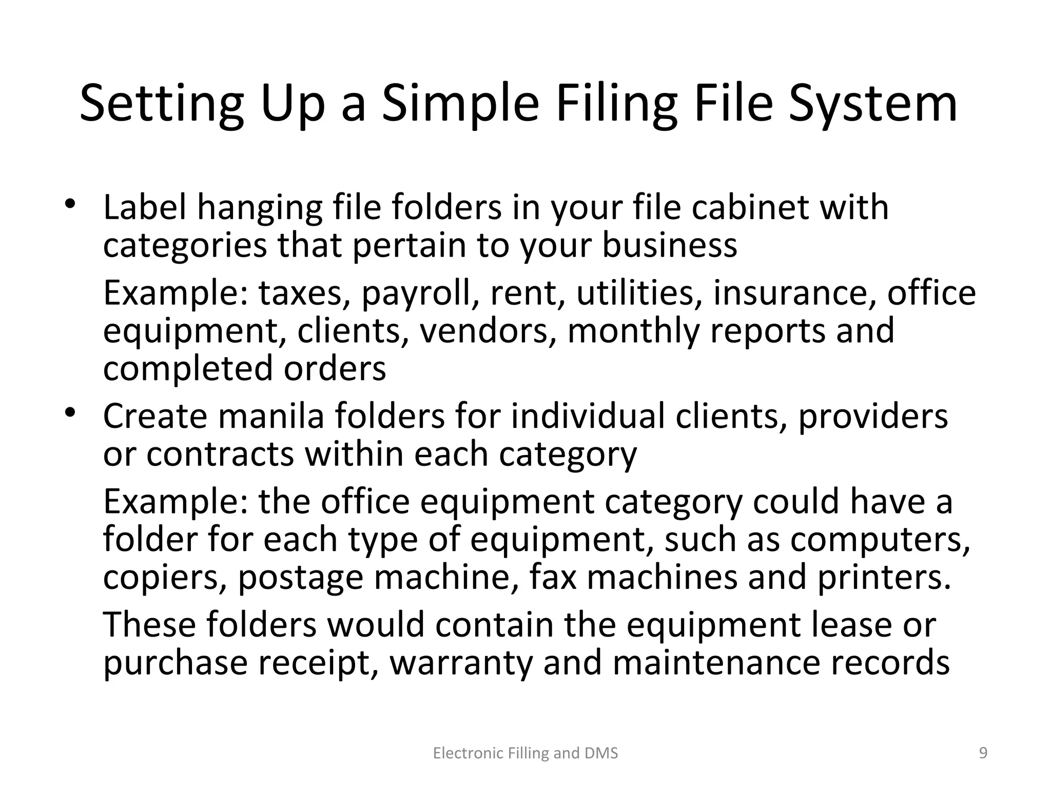 Se_ng	
  Up	
  a	
  Simple	
  Filing	
  File	
  System	
  	
  
•  Label	
  hanging	
  ﬁle	
  folders	
  in	
  your	
  ﬁle	
  cabinet	
  with	
  
categories	
  that	
  pertain	
  to	
  your	
  business	
  
	
   Example:	
  taxes,	
  payroll,	
  rent,	
  u9li9es,	
  insurance,	
  
oﬃce	
  equipment,	
  clients,	
  vendors,	
  monthly	
  reports	
  
and	
  completed	
  orders	
  
•  Create	
  manila	
  folders	
  for	
  individual	
  clients,	
  providers	
  or	
  
contracts	
  within	
  each	
  category	
  
	
   Example:	
  the	
  oﬃce	
  equipment	
  category	
  could	
  have	
  a	
  
folder	
  for	
  each	
  type	
  of	
  equipment,	
  such	
  as	
  computers,	
  
copiers,	
  postage	
  machine,	
  fax	
  machines	
  and	
  printers.	
  	
  
	
   These	
  folders	
  would	
  contain	
  the	
  equipment	
  lease	
  or	
  
purchase	
  receipt,	
  warranty	
  and	
  maintenance	
  records	
  
9	
  Electronic	
  Filling	
  and	
  DMS	
  
 