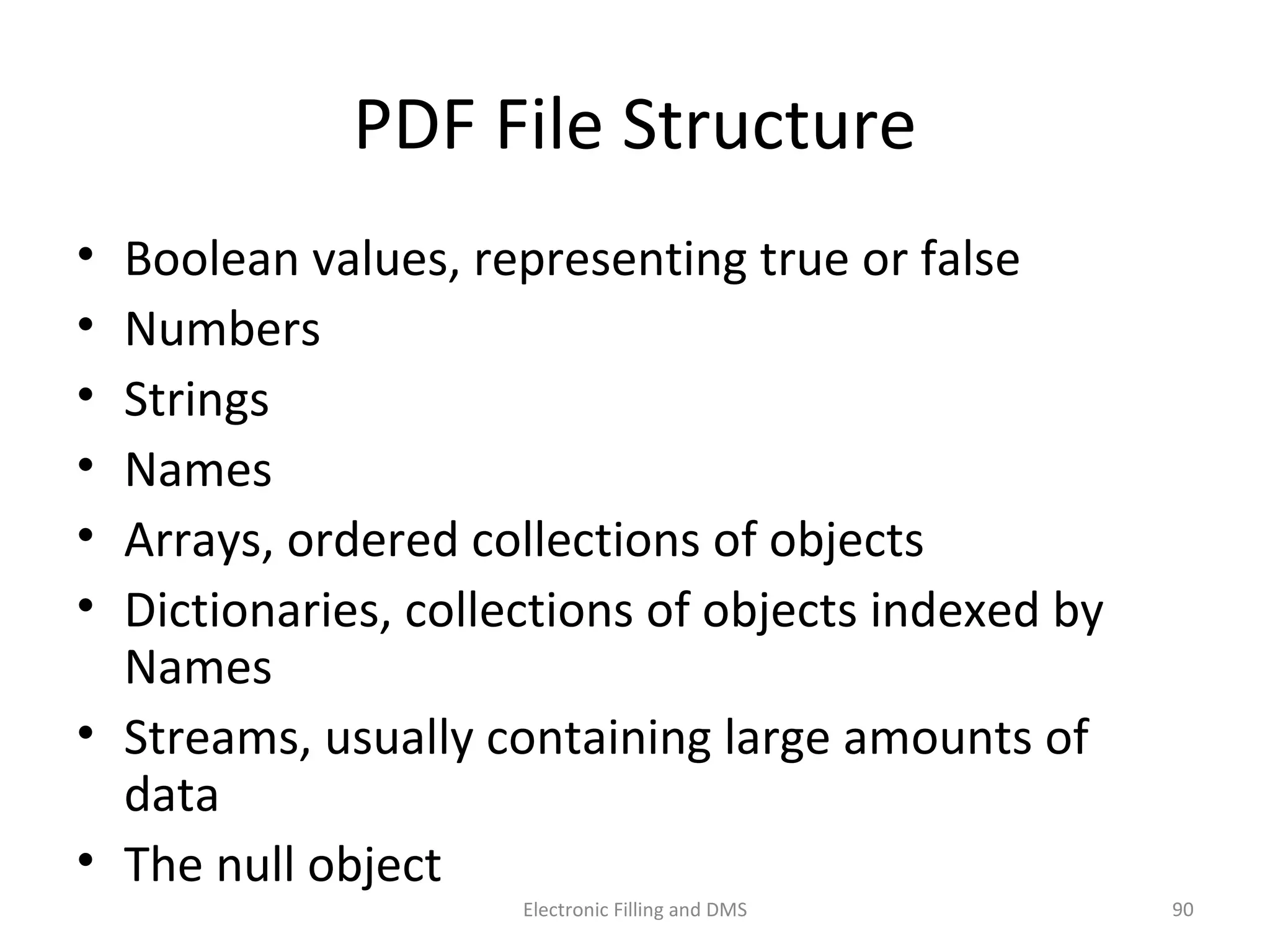 PDF	
  File	
  Structure	
  
•  Boolean	
  values,	
  represen9ng	
  true	
  or	
  false	
  
•  Numbers	
  
•  Strings	
  
•  Names	
  
•  Arrays,	
  ordered	
  collec9ons	
  of	
  objects	
  
•  Dic9onaries,	
  collec9ons	
  of	
  objects	
  indexed	
  by	
  
Names	
  
•  Streams,	
  usually	
  containing	
  large	
  amounts	
  of	
  data	
  
•  The	
  null	
  object	
  
90	
  Electronic	
  Filling	
  and	
  DMS	
  
 