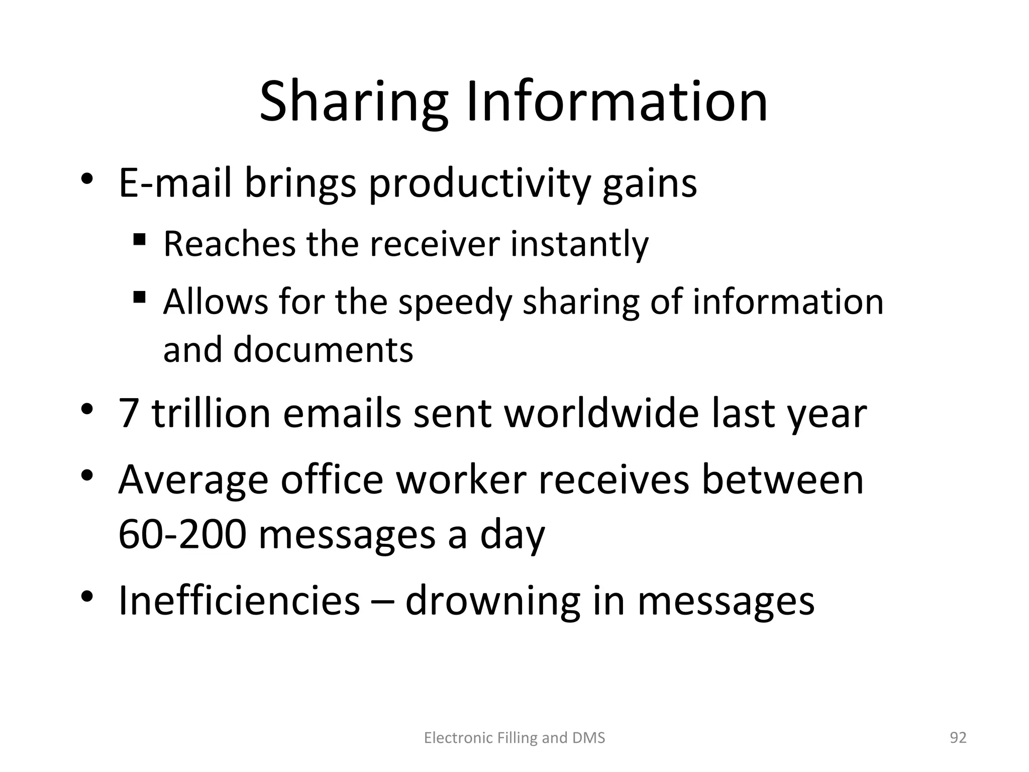 Sharing	
  Informa9on	
  
•  E-­‐mail	
  brings	
  produc9vity	
  gains	
  
 Reaches	
  the	
  receiver	
  instantly	
  	
  
 Allows	
  for	
  the	
  speedy	
  sharing	
  of	
  informa9on	
  
and	
  documents	
  
•  7	
  trillion	
  emails	
  sent	
  worldwide	
  last	
  year	
  
•  Average	
  oﬃce	
  worker	
  receives	
  between	
  	
  
60-­‐200	
  messages	
  a	
  day	
  	
  
•  Ineﬃciencies	
  –	
  drowning	
  in	
  messages	
  
92	
  Electronic	
  Filling	
  and	
  DMS	
  
 
