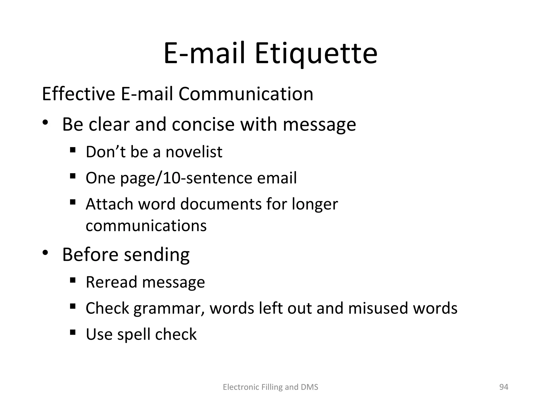 E-­‐mail	
  E9queje	
  
Eﬀec9ve	
  E-­‐mail	
  Communica9on	
  
•  Be	
  clear	
  and	
  concise	
  with	
  message	
  
  Don’t	
  be	
  a	
  novelist	
  
  One	
  page/10-­‐sentence	
  email	
  
  Ajach	
  word	
  documents	
  for	
  longer	
  communica9ons	
  
•  Before	
  sending	
  
  Reread	
  message	
  
  Check	
  grammar,	
  words	
  le@	
  out	
  and	
  misused	
  words	
  
  Use	
  spell	
  check	
  	
  
94	
  Electronic	
  Filling	
  and	
  DMS	
  
 