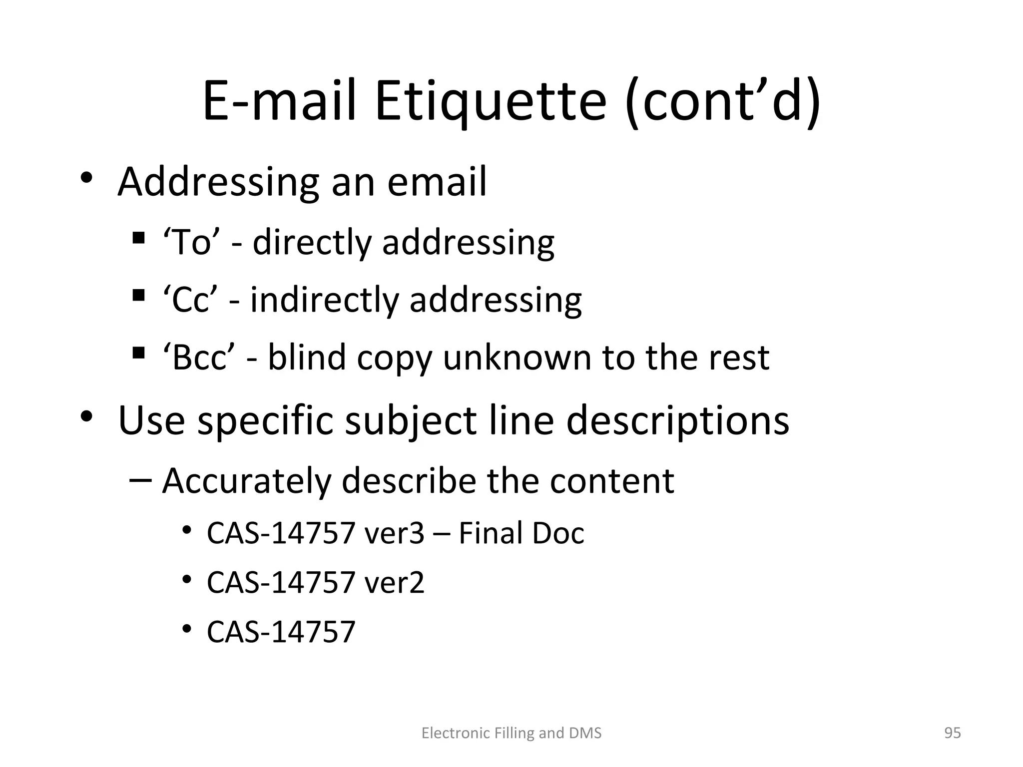 E-­‐mail	
  E9queje	
  (cont’d)	
  
•  Addressing	
  an	
  email	
  
 ‘To’	
  -­‐	
  directly	
  addressing	
  
 ‘Cc’	
  -­‐	
  indirectly	
  addressing	
  
 ‘Bcc’	
  -­‐	
  blind	
  copy	
  unknown	
  to	
  the	
  rest	
  
•  Use	
  speciﬁc	
  subject	
  line	
  descrip9ons	
  
– Accurately	
  describe	
  the	
  content	
  
• CAS-­‐14757	
  ver3	
  –	
  Final	
  Doc	
  
• CAS-­‐14757	
  ver2	
  
• CAS-­‐14757	
  
95	
  Electronic	
  Filling	
  and	
  DMS	
  
 