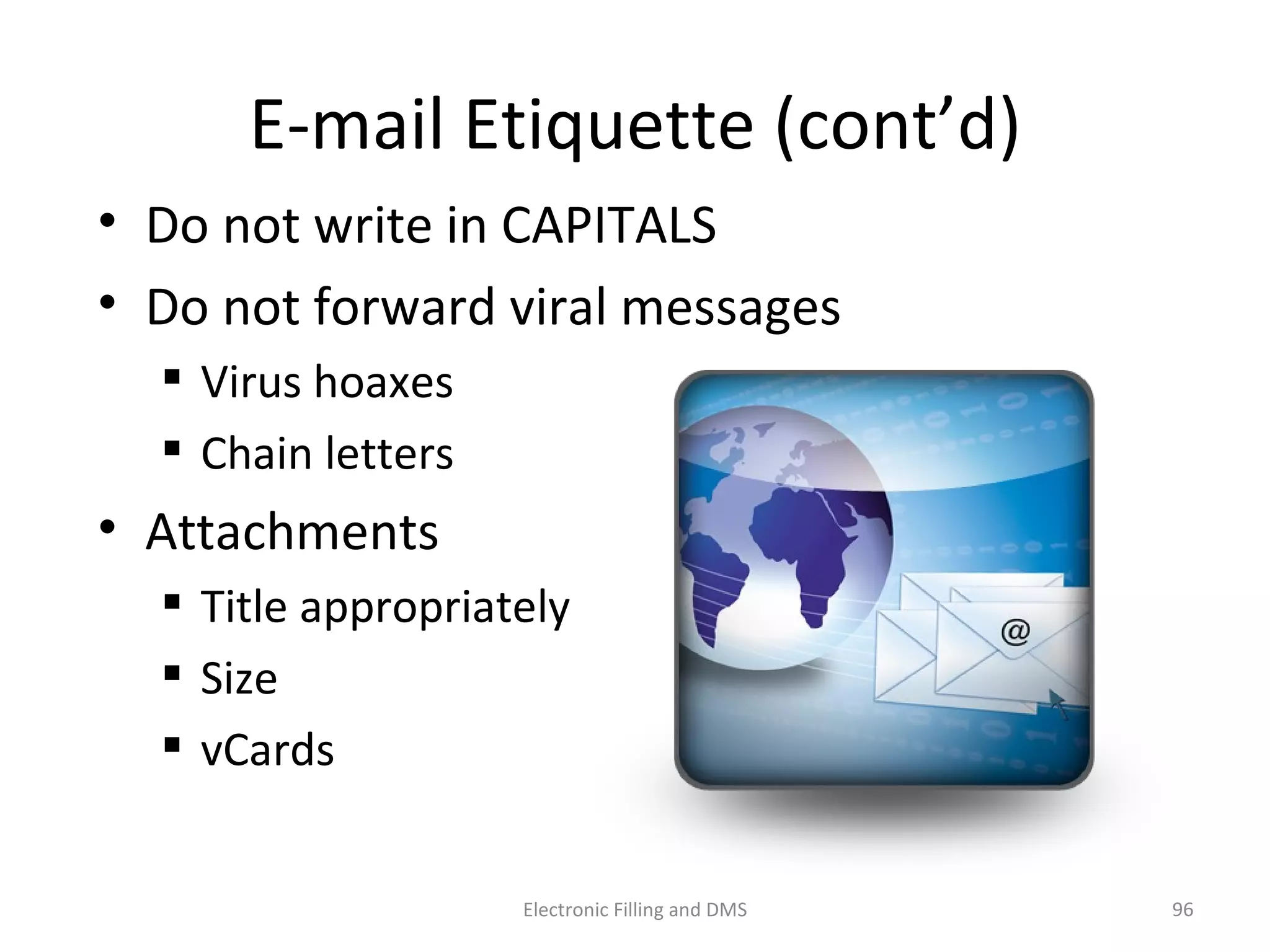 E-­‐mail	
  E9queje	
  (cont’d)	
  
•  Do	
  not	
  write	
  in	
  CAPITALS	
  
•  Do	
  not	
  forward	
  viral	
  messages	
  
 Virus	
  hoaxes	
  
 Chain	
  lejers	
  
•  Ajachments	
  
 Title	
  appropriately	
  
 Size	
  
 vCards	
  
96	
  Electronic	
  Filling	
  and	
  DMS	
  
 