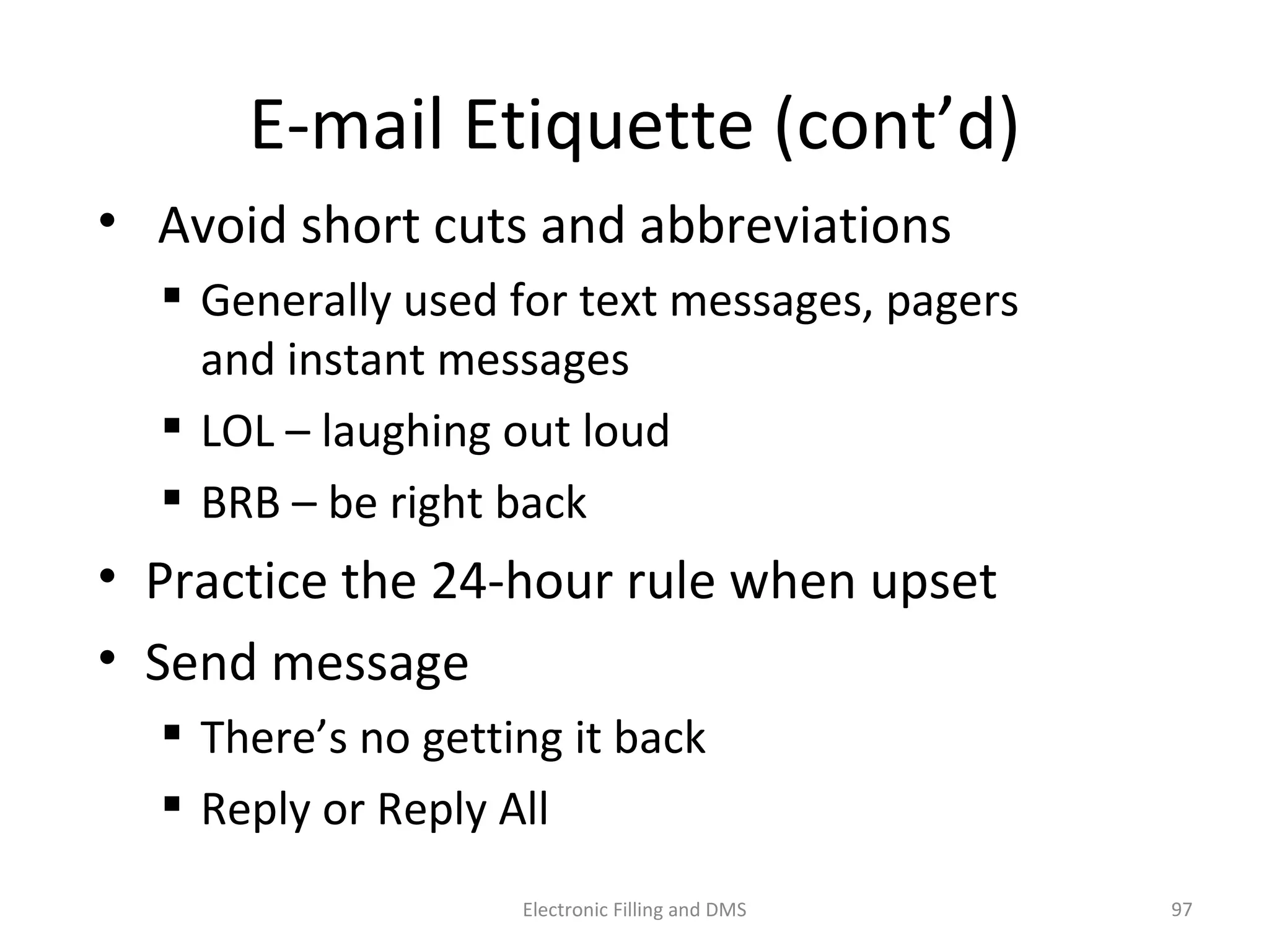 E-­‐mail	
  E9queje	
  (cont’d)	
  
•  	
  Avoid	
  short	
  cuts	
  and	
  abbrevia9ons	
  
 Generally	
  used	
  for	
  text	
  messages,	
  pagers	
  
and	
  instant	
  messages	
  
 LOL	
  –	
  laughing	
  out	
  loud	
  
 BRB	
  –	
  be	
  right	
  back	
  
•  Prac9ce	
  the	
  24-­‐hour	
  rule	
  when	
  upset	
  
•  Send	
  message	
  
 There’s	
  no	
  ge_ng	
  it	
  back	
  
 Reply	
  or	
  Reply	
  All	
  
97	
  Electronic	
  Filling	
  and	
  DMS	
  
 