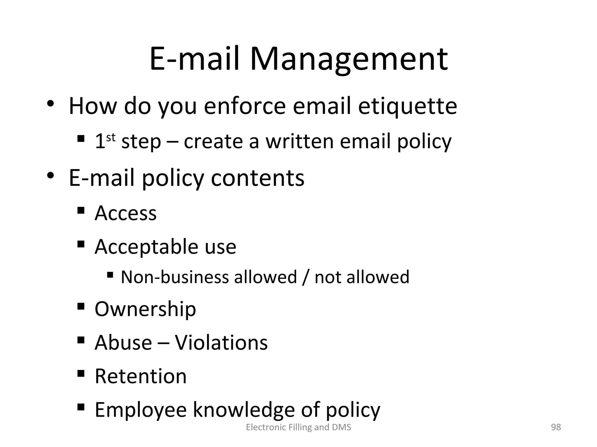 E-­‐mail	
  Management	
  
•  How	
  do	
  you	
  enforce	
  email	
  e9queje	
  
 1st	
  step	
  –	
  create	
  a	
  wrijen	
  email	
  policy	
  
•  E-­‐mail	
  policy	
  contents	
  
 Access	
  
 Acceptable	
  use	
  
 Non-­‐business	
  allowed	
  /	
  not	
  allowed	
  
 Ownership	
  
 Abuse	
  –	
  Viola9ons	
  
 Reten9on	
  
 Employee	
  knowledge	
  of	
  policy	
  
98	
  Electronic	
  Filling	
  and	
  DMS	
  
 