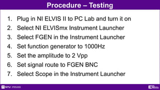 Procedure – Testing
1. Plug in NI ELVIS II to PC Lab and turn it on
2. Select NI ELVISmx Instrument Launcher
3. Select FGEN in the Instrument Launcher
4. Set function generator to 1000Hz
5. Set the amplitude to 2 Vpp
6. Set signal route to FGEN BNC
7. Select Scope in the Instrument Launcher
 