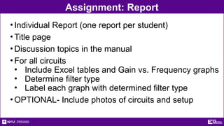 Assignment: Report
•Individual Report (one report per student)
•Title page
•Discussion topics in the manual
•For all circuits
• Include Excel tables and Gain vs. Frequency graphs
• Determine filter type
• Label each graph with determined filter type
•OPTIONAL- Include photos of circuits and setup
 