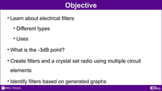 Objective
• Learn about electrical filters
• Different types
• Uses
• What is the -3dB point?
• Create filters and a crystal set radio using multiple circuit
elements
• Identify filters based on generated graphs
 