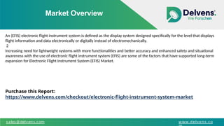 Market Overview
sales@delvens.com www.delvens.co
An (EFIS) electronic flight instrument system is defined as the display system designed specifically for the level that displays
flight information and data electronically or digitally instead of electromechanically.
2
Increasing need for lightweight systems with more functionalities and better accuracy and enhanced safety and situational
awareness with the use of electronic flight instrument system (EFIS) are some of the factors that have supported long-term
expansion for Electronic Flight Instrument System (EFIS) Market.
Purchase this Report:
https://www.delvens.com/checkout/electronic-flight-instrument-system-market
 