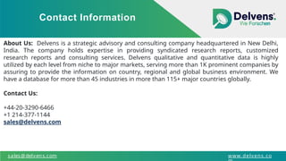 Contact Information
sales@delvens.com www.delvens.co
About Us: Delvens is a strategic advisory and consulting company headquartered in New Delhi,
India. The company holds expertise in providing syndicated research reports, customized
research reports and consulting services. Delvens qualitative and quantitative data is highly
utilized by each level from niche to major markets, serving more than 1K prominent companies by
assuring to provide the information on country, regional and global business environment. We
have a database for more than 45 industries in more than 115+ major countries globally.
Contact Us:
+44-20-3290-6466
+1 214-377-1144
sales@delvens.com
 