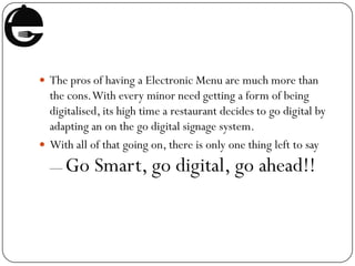 The pros of having a Electronic Menu are much more than
the cons.With every minor need getting a form of being
digitalised, its high time a restaurant decides to go digital by
adapting an on the go digital signage system.
 With all of that going on, there is only one thing left to say
— Go Smart, go digital, go ahead!!
 