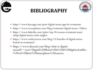 BIBLIOGRAPHY
 https://www.kyteapp.com/post/digital-menu-app-for-restaurant
 https://www.ezeeoptimus.com/blog/restaurant-digital-menu/ Others
 https://www.linkedin.com/pulse/top-10-reasons-restaurant-must-
adopt-digital-menu-cards-sanghvi
 https://www.voolsyscreen.com/blog/15-benefits-of-digital-menu-
boards-in-restaurant/
 https://www.shoocal.com/blog/what-is-digital-
menu#:~:text=Digital%20Menu%20is%20a%20digitized,tables
%20via%20their%20smartphone%20camera.
 