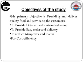 Objectives of the study
•My primary objective is Providing and deliver
quality food and service to the customers.
•To Provide Detailed and customized menu
•To Provide Easy order and delivery
•To reduce Manpower and manual
•For Cost-efficiency
 
